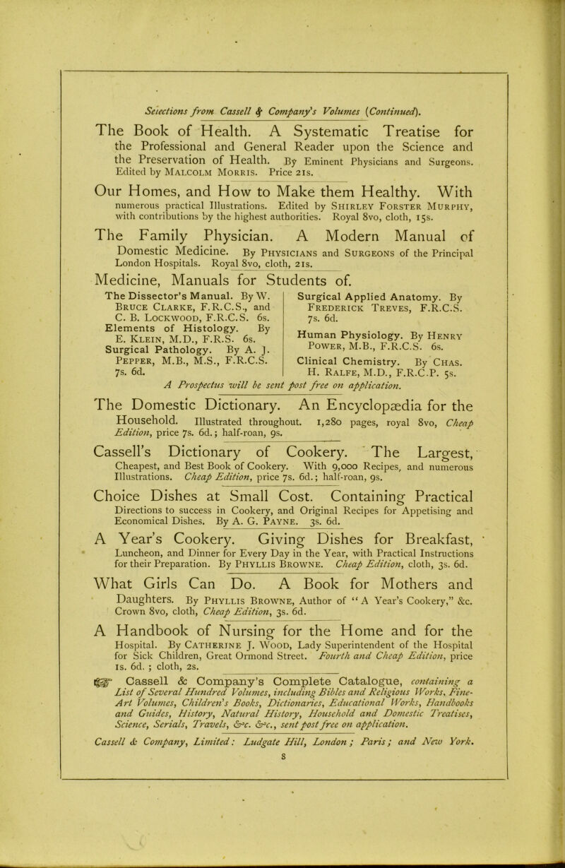 The Book of Health. A Systematic Treatise for the Professional and General Reader upon the Science and the Preservation of Health. By Eminent Physicians and S urgeons. Edited by Malcolm Morris. Price 21s. Our Homes, and How to Make them Healthy. With numerous practical Illustrations. Edited by Shirley Forster Murphy, with contributions by the highest authorities. Royal 8vo, cloth, 15s. The Family Physician. A Modern Manual of Domestic Medicine. By Physicians and Surgeons of the Principal London Hospitals. Royal 8vo, cloth, 21s. Medicine, Manuals for Students of. The Dissector’s Manual. ByW. Bruce Clarke, F.R.C.S., and C. B. Lockwood, F.R.C.S. 6s. Elements of Histology. By E. Klein, M.D., F.R.S. 6s. Surgical Pathology. By A. J. Pepper, M.B., M.S., F.R.C.S. 7s. 6d. Surgical Applied Anatomy. By Frederick Treves, F.R.C.S. 7s. 6d. Human Physiology. By Henry Power, M.B., F.R.C.S. 6s. Clinical Chemistry. By Chas. H. Ralfe, M.D., F.R.C.P. 5s. A Prospectus will be sent post free on application. The Domestic Dictionary. An Encyclopaedia for the Household. Illustrated throughout. 1,280 pages, royal 8vo, Cheap Edition, price 7s. 6d.; half-roan, 9s. Cassell’s Dictionary of Cookery. The Largest, Cheapest, and Best Book of Cookery. With 9,000 Recipes, and numerous Illustrations. Cheap Edition, price 7s. 6d.; half-roan, 9s. Choice Dishes at Small Cost. Containing Practical o Directions to success in Cookery, and Original Recipes for Appetising and Economical Dishes. By A. G. Payne. 3s. 6d. A Year’s Cookery. Giving Dishes for Breakfast, Luncheon, and Dinner for Every Day in the Year, with Practical Instructions for their Preparation. By Phyllis Browne. Cheap Edition, cloth, 3s. 6d. What Girls Can Do. A Book for Mothers and Daughters. By Phyllis Browne, Author of “ A Year’s Cookery,” &c. Crown 8vo, cloth, Cheap Edition, 3s. 6d. A Handbook of Nursing for the Home and for the o Hospital. By Catherine J. Wood, Lady Superintendent of the Hospital for Sick Children, Great Ormond Street. Fourth and Cheap Edition, price is. 6d. ; cloth, 2s. ig^“ Cassell & Company’s Complete Catalogue, containing a List of Several Hundred Volumes, including Bibles and Religious Works, Fine- Art Volumes, Children's Books, Dictionaries, Educational Works, Handbooks and Guides, History, Natural History, Household and Domestic Treatises, Science, Serials, Travels, &=c. &c., sent post free on application. '