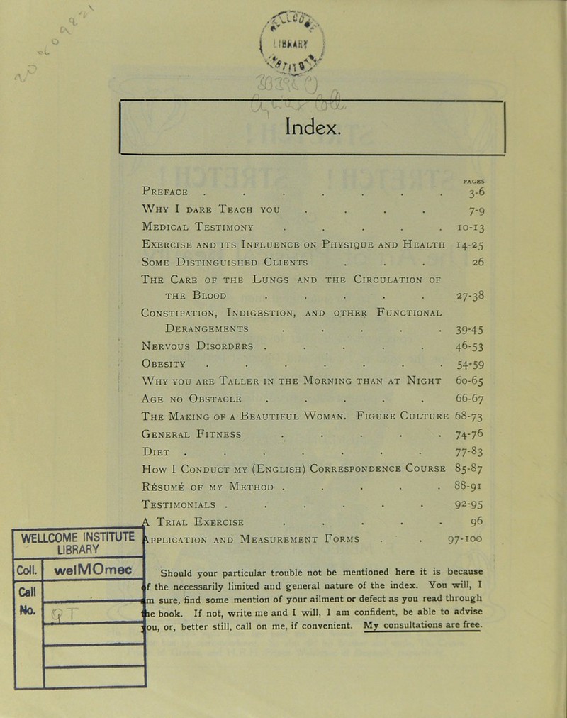 V o /'A* oG / ** V i UWAHr j W PAGES Preface ....... 3-6 Why I dare Teach you .... 7-9 Medical Testimony ..... 10-13 Exercise and its Influence on Physique and Health 14-25 Some Distinguished Clients ... 26 The Care of the Lungs and the Circulation of the Blood ..... 27-38 Constipation, Indigestion, and other Functional Derangements ..... 39-45 Nervous Disorders ..... 46-53 Obesity ....... 54-59 Why you are Taller in the Morning than at Night 60-65 Age no Obstacle ..... 66-67 The Making of a Beautiful Woman. Figure Culture 68-73 WELLCOME INSTITUTE v LIBRARY Coll. welMOmec Call No. 11 Q 1 11 : 0 General Fitness ..... Diet ....... How I Conduct my (English) Correspondence Course Resume of my Method ..... Testimonials ...... Trial Exercise ..... 74-76 77-83 85-87 88-91 92-95 96 97-100 Should your particular trouble not be mentioned here it is because If not, write me and I will, I am confident, be able to advise itter still, call on me, if convenient. My consultations are free.