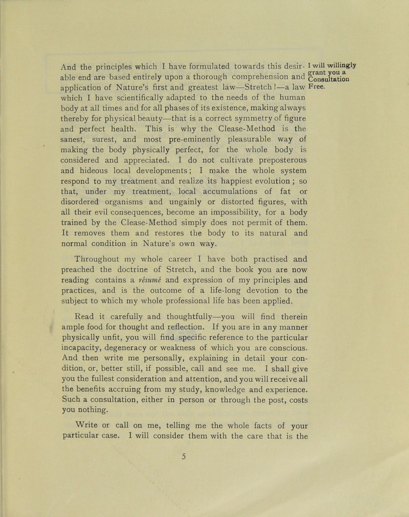 And the principles which I have formulated towards this desir- I will willingly able end are based entirely upon a thorough comprehension and Consultation application of Nature’s first and greatest law—Stretch !—a law Free. which I have scientifically adapted to the needs of the human body at all times and for all phases of its existence, making always thereby for physical beauty—that is a correct symmetry of figure and perfect health. This is why the Clease-Method is the sanest, surest, and most pre-eminently pleasurable way of making the body physically perfect, for the whole body is considered and appreciated. I do not cultivate preposterous and hideous local developments; I make the whole system respond to my treatment and realize its happiest evolution ; so that, under my treatment, local accumulations of fat or disordered organisms and ungainly or distorted figures, with all their evil consequences, become an impossibility, for a body trained by the Clease-Method simply does not permit of them. It removes them and restores the body to its natural and normal condition in Nature’s own way. Throughout my whole career I have both practised and preached the doctrine of Stretch, and the book you are now reading contains a resume and expression of my principles and practices, and is the outcome of a life-long devotion to the subject to which my whole professional life has been applied. Read it carefully and thoughtfully—you will find therein ample food for thought and reflection. If you are in any manner physically unfit, you will find specific reference to the particular incapacity, degeneracy or weakness of which you are conscious. And then write me personally, explaining in detail your con- dition, or, better still, if possible, call and see me. I shall give you the fullest consideration and attention, and you will receive all the benefits accruing from my study, knowledge and experience. Such a consultation, either in person or through the post, costs you nothing. Write or call on me, telling me the whole facts of your particular case. I will consider them with the care that is the