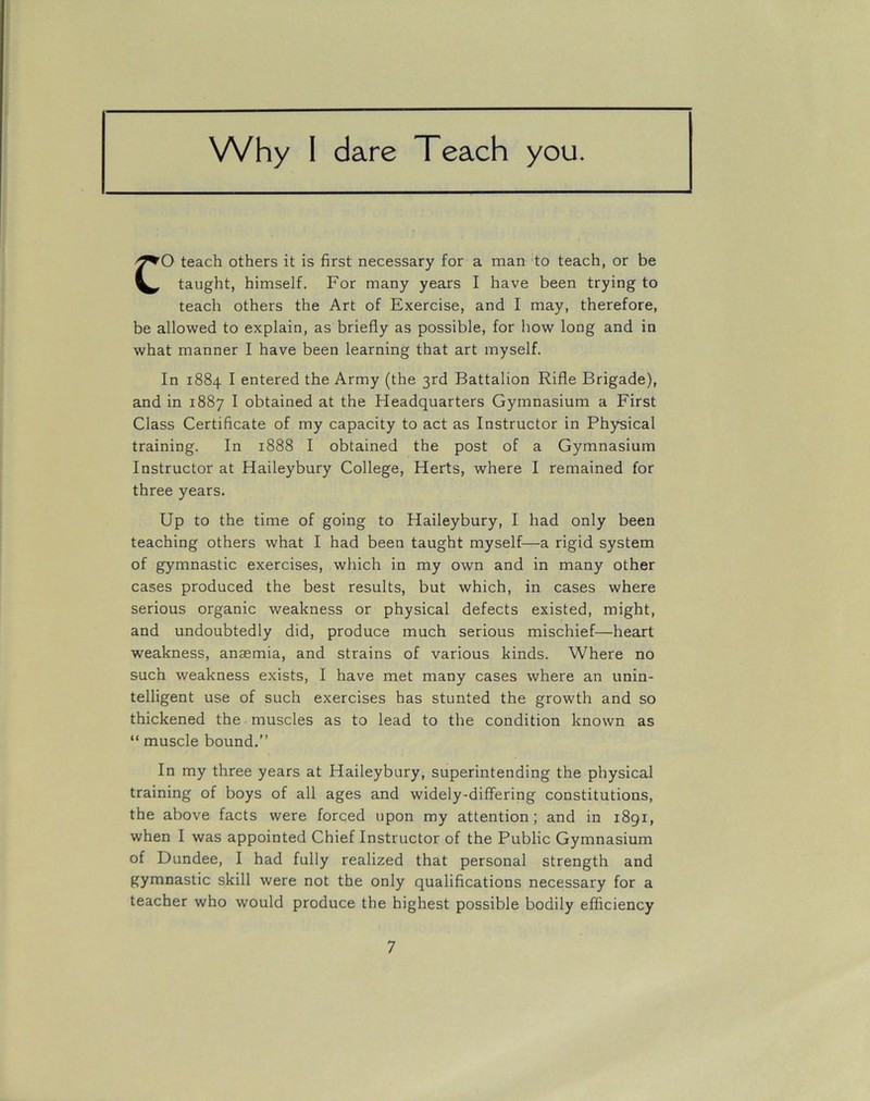 Why I dare Teach you. CO teach others it is first necessary for a man to teach, or be taught, himself. For many years I have been trying to teach others the Art of Exercise, and I may, therefore, be allowed to explain, as briefly as possible, for how long and in what manner I have been learning that art myself. In 1884 I entered the Army (the 3rd Battalion Rifle Brigade), and in 1887 I obtained at the Headquarters Gymnasium a First Class Certificate of my capacity to act as Instructor in Physical training. In 1888 I obtained the post of a Gymnasium Instructor at Haileybury College, Herts, where I remained for three years. Up to the time of going to Haileybury, I had only been teaching others what I had been taught myself—a rigid system of gymnastic exercises, which in my own and in many other cases produced the best results, but which, in cases where serious organic weakness or physical defects existed, might, and undoubtedly did, produce much serious mischief—heart weakness, anaemia, and strains of various kinds. Where no such weakness exists, I have met many cases where an unin- telligent use of such exercises has stunted the growth and so thickened the muscles as to lead to the condition known as “ muscle bound.” In my three years at Haileybury, superintending the physical training of boys of all ages and widely-differing constitutions, the above facts were forced upon my attention; and in 1891, when I was appointed Chief Instructor of the Public Gymnasium of Dundee, I had fully realized that personal strength and gymnastic skill were not the only qualifications necessary for a teacher who would produce the highest possible bodily efficiency