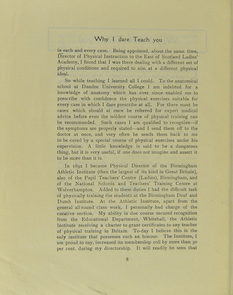 in each and every case. Being appointed, about the same time, Director of Physical Instruction to the East of Scotland Ladies’ Academy, I found that I was there dealing with a different set of physical conditions and required to aim at a different physical ideal. So while teaching I learned all I could. To the anatomical school at Dundee University College I am indebted for a knowledge of anatomy which has ever since enabled me to prescribe with confidence the physical exercises suitable for every case in which I dare prescribe at all. For there must be cases which should at once be referred for expert medical advice before even the mildest course of physical training can be recommended. Such cases I am qualified to recognize—if the symptoms are properly stated—and I send them off to the doctor at once, and very often he sends them back to me to be cured by a special course of physical exercises under his supervision. A little knowledge is said to be a dangerous thing, but it is very useful, if one does not imagine and assert it to be more than it is. In 1892 I became Physical Director of the Birmingham Athletic Institute (then the largest of its kind in Great Britain), also of the Pupil Teachers’ Centre (Ladies), Birmingham, and of the National Schools and Teachers’ Training Centre at Wolverhampton. Added to these duties I had the difficult task of physically training the students at the Birmingham Deaf and Dumb Institute. At the Athletic Institute, apart from the general all-round class work, I personally had charge of the curative section. My ability in due course secured recognition from the Educational Department, Whitehall, the Athletic Institute receiving a charter to grant certificates to any teacher of physical training in Britain. To-day I believe this is the only institute that possesses such an honour. The Institute, I am proud to say, increased its membership roll by more than 50 per cent, during my directorship. It will readily be seen that