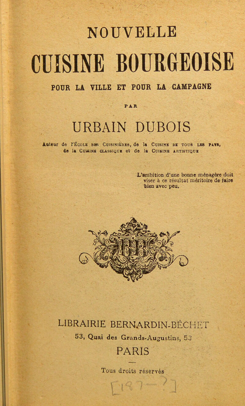 CÜISINE BOURGEOISE POUR LA VILLE ET POUR LA CAMPAGNE PAR URBAIN DUBOIS Auteur de t’ÉcoLE dbe CmsiNiÈnEs, de la Cuisine de tous les pats, de la Cuisine classique et de la Cuisine artistique L’ambition d’une bonne ménagère doit viser à ce résultat méritoire de faire bien avec peu. LIBRAIRIE BERNARDIN-BÉCHRT 53, Quri des Grands-Augustins, 53 PARIS Tous droits réservés