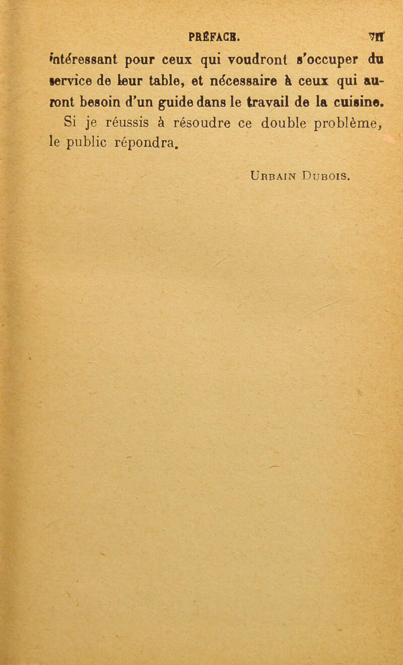 intéressant pour ceux qui voudront s'occuper du service de leur table, et nécessaire à ceux qui au- ront besoin d’un g^ide dans le travail de la cuisine. Si je réussis à résoudre ce double problème, le public répondra. Urbain Dubois.