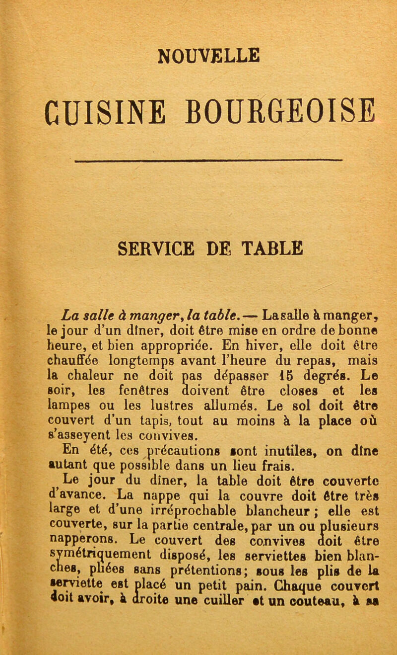 CUISINE BOURGEOISE SERVICE DE TABLE La salle à manger ^ la table.— La s aile à manger, le jour d’un dîner, doit être mise en ordre de bonne heure, et bien appropriée. En hiver, elle doit être chauffée longtemps avant l’heure du repas, mais la chaleur ne doit pas dépasser IB degrés. Le soir, les fenêtres doivent être closes et les lampes ou les lustres allumés. Le sol doit être couvert d’un tapis, tout au moins à la place où s’asseyent les convives. En été, ces précautions sont inutiles, on dîne autant que possible dans un lieu frais. ^ Le jour du dîner, la table doit être couverte d’avance. La nappe qui la couvre doit être très large et d’une irréprochable blancheur ; elle est couverte, sur la partie centrale, par un ou plusieurs napperons. Le couvert des convives doit être symétriquement disposé, les serviettes bien blan- ches, pliées sans prétentions; sous les plis de la •e^ette est placé un petit pain. Chaque couvert doit avoir, à droite une cuiller et un couteau, à sa