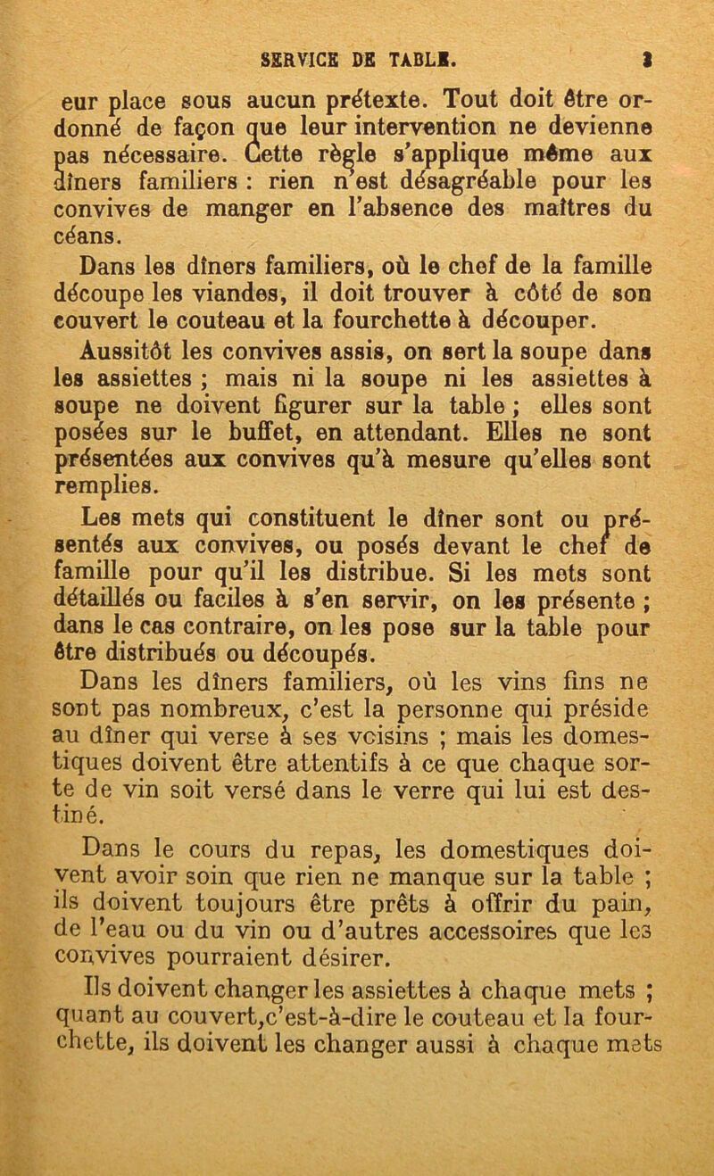 eur place sous aucun prétexte. Tout doit être or- donné de façon que leur intervention ne devienne Sas nécessaire. Cette règle s’applique même aux îners familiers ; rien n est désagréable pour les convives de manger en l’absence des maîtres du céans. Dans les dîners familiers, où le chef de la famille découpe les viandes, il doit trouver à côté de son couvert le couteau et la fourchette à découper. Aussitôt les convives assis, on sert la soupe dans les assiettes ; mais ni la soupe ni les assiettes à soupe ne doivent figurer sur la table ; elles sont posées sur le buffet, en attendant. Elles ne sont présentées aux convives qu’à mesure qu’elles sont remplies. Les mets qui constituent le dîner sont ou pré- sentés aux convives, ou posés devant le chef de famille pour qu’il les distribue. Si les mets sont détaillés ou faciles à s’en servdr, on les présente ; dans le cas contraire, on les pose sur la table pour être distribués ou découpés. Dans les dîners familiers, où les vins fins ne sont pas nombreux, c’est la personne qui préside au dîner qui verse à ses voisins ; mais les domes- tiques doivent être attentifs à ce que chaque sor- te de vin soit versé dans le verre qui lui est des- tiné. Dans le cours du repas, les domestiques doi- vent avoir soin que rien ne manque sur la table ; ils doivent toujours être prêts à offrir du pain, de l’eau ou du vin ou d’autres accessoires que les convives pourraient désirer. Ils doivent changer les assiettes à chaque mets ; quant au couvert,c’est-à-dire le couteau et la four- chette, ils doivent les changer aussi à chaque mets