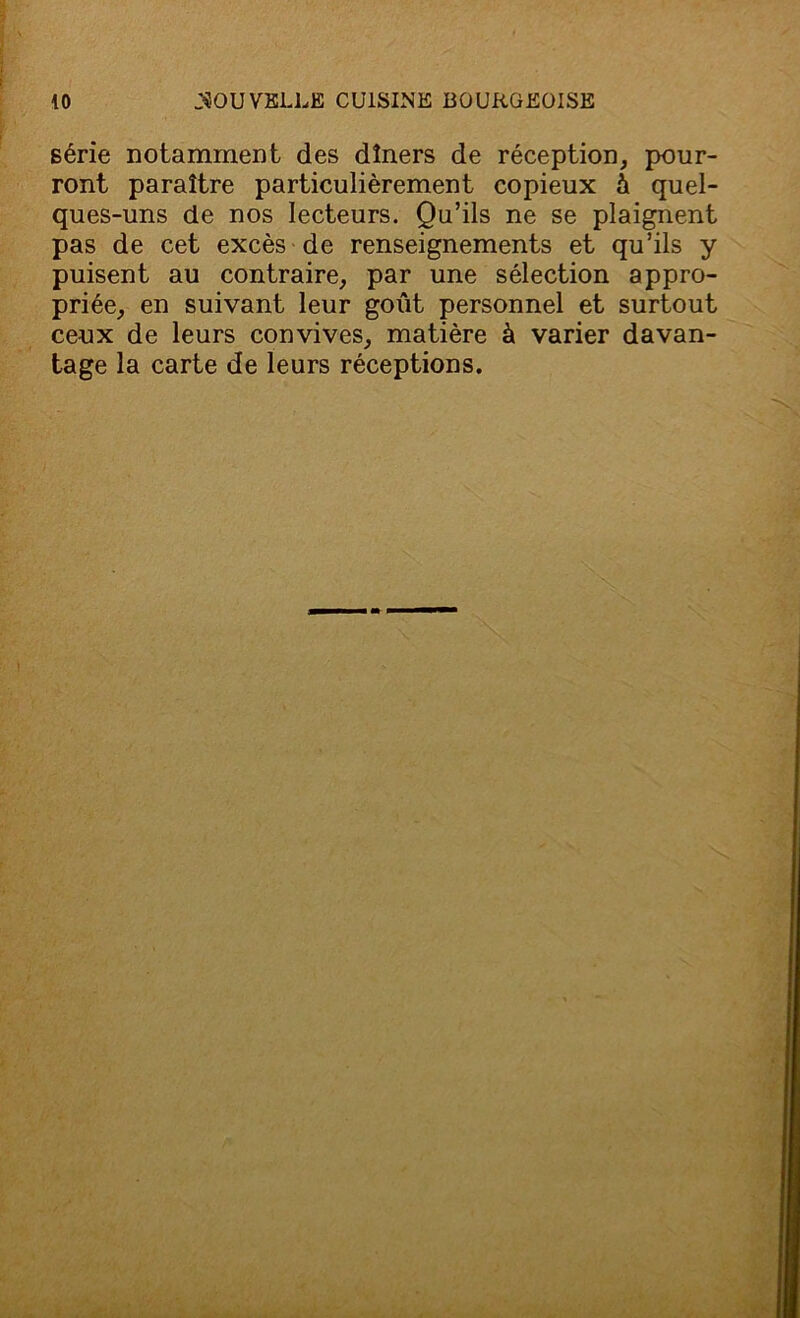 série notamment des dîners de réception, pour- ront paraître particulièrement copieux à quel- ques-uns de nos lecteurs. Qu’ils ne se plaignent pas de cet excès de renseignements et qu’ils y puisent au contraire, par une sélection appro- priée, en suivant leur goût personnel et surtout ceux de leurs convives, matière à varier davan- tage la carte de leurs réceptions.