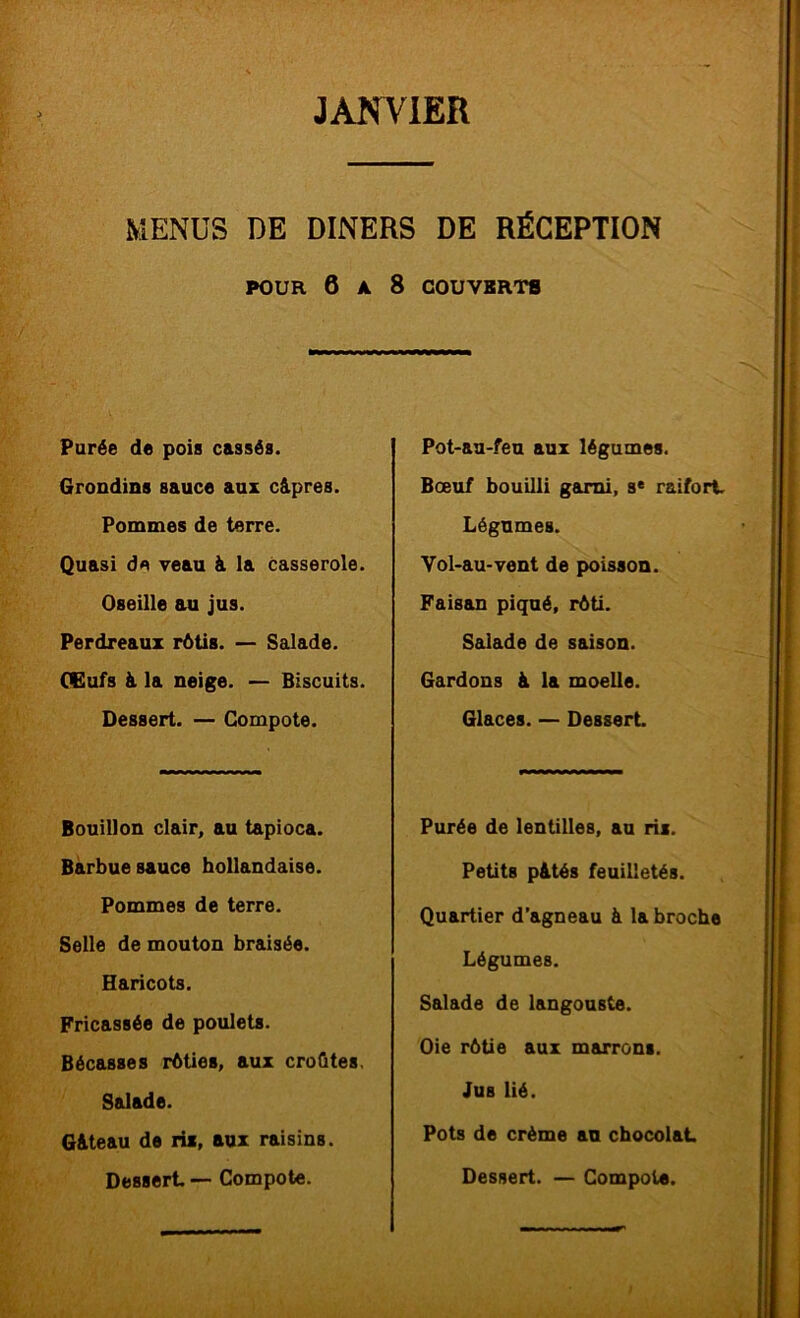 MENUS DE DINERS DE RÉCEPTION POUR 6 A 8 COUVKRT8 Purée de pois cassés. Grondins sauce aux câ.pres. Pommes de terre. Quasi de veau à la casserole. Oseille au jus. Perdreaux rôtis. — Salade. CGufs à la neige. — Biscuits. Dessert. — Compote. Bouillon clair, au tapioca. Barbue sauce hollandaise. Pommes de terre. Selle de mouton braisée. Haricots. Fricassée de poulets. Bécasses rôties, aux croûtes. Salade. G&teau de ris, aux raisins. Dessert. — Compote. Pot-au-feu aux légumes. Boeuf bouilli garni, s* raifort Légumes. Vol-au-vent de poisson. Faisan piqué, rôti. Salade de saison. Gardons à la moelle. Glaces. — Dessert Purée de lentilles, au rii. Petits p&tés feuilletés. Quartier d’agneau à la broche Légumes. Salade de langouste. Oie rôtie aux marrons. Jus lié. Pots de crème an chocolat Dessert. — Compote.