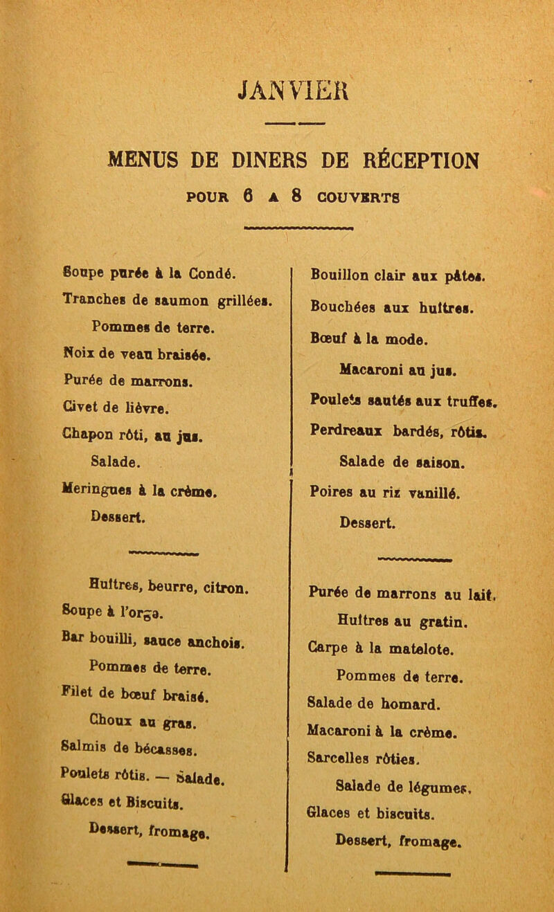 J AN VIER MENUS DE DINERS DE RÉCEPTION POUR 6 A 8 COUVERTS Sonpe pvrée à la Gondé. Tranche» de saumon grillée». Pommes de terre. Noix de vean braisée. Purée de marrons. Civet de lièvre. Chapon rôti, an jns. Salade. Meringue» à la crème. Dessert. Huîtres, beurre, citron. Soupe à l’orga. Bar bouilli, sauce anchois. Pommes de terre. Filet de boeuf braisé. Choux au gras. Salmis de bécasses. Poulets rèüs. — àalade. Glaces et Biscuits. Dessert, fromage. Bouillon clair aux p&tei. Bouchées aux huîtres. Boeuf à la mode. Macaroni an jus. Poulets santés aux truffes. Perdreaux bardés, rôti». Salade de saison. Poires au riz vanillé. Dessert. Purée de marrons au lait. Huîtres au gratin. Carpe à la matelote. Pommes de terre. Salade de homard. Macaroni à la crème. Sarcelles ràties. Salade de légumes. Glaces et biscuits. Dessert, fromage.