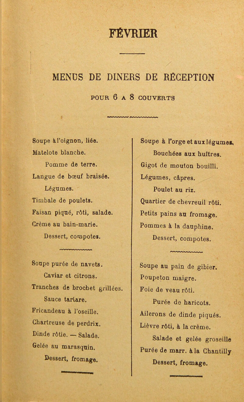 FÉVRffiR MENDS DE DINERS DE RÉCEPTION POUR 6 A 8 COUVERTS Soupe k l’oignon, liée. Matelote blanche. Pomme de terre. Langue de bœuf braisée. Légumes. Timbale de poulets. Faisan piqué, rôti, salade. Crème au bain-marie. Dessert, compotes. Soupe purée de navets. Caviar et citrons. Tranches de brochet grillées. Sauce tartare. Fricandeau à l’oseille. Chartreuse de perdrix. Dinde rôtie. -- Salade. Gelée au marasquin. Dessert, fromage. Soupe à l’orge et aux légume». Bouchées aux huîtres. Gigot de mouton bouilli. Légumes, câpres. Poulet au riz. Quartier de chevreuil rôti. Petits pains au fromage. Pommes à la dauphine. Dessert, compotes. Soupe au pain de gibier. Poupeton maigre. Foie de veau rôti. Purée do haricots. Ailerons de dinde piqués. Lièvre rôti, à la crème. Salade et gelée groseille Purée de marr. à la Chantilly Dessert, fromage.