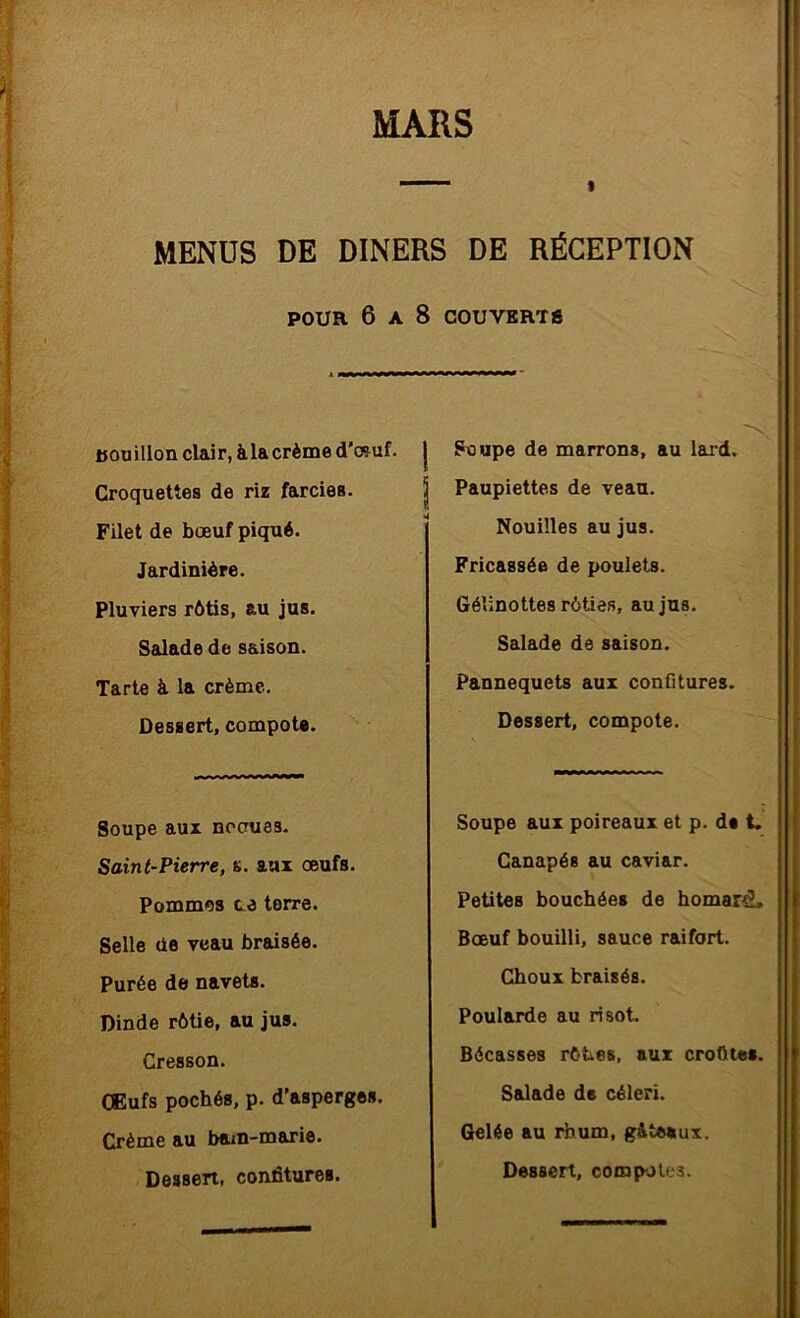 MENUS DE DINERS DE RÉCEPTION POUR 6 A 8 COUVERTS tjouillon clair, àlacrèmed'cçuf. j Croquettes de riz farcies. | Filet de bœuf piqué. Jardinière. Pluviers rôtis, au jus. Sadade de saison. Tarte à la crème. Dessert, compote. Soupe aux nocues. Saint-Pierre, s. aux oeufs. Pommes ce terre. Selle de veau braisée. Purée de navets. Dinde rôtie, au jus. Cresson. CEufs pochés, p. d’asperges. Crème au bam-marie. Dessert, confitures. Soupe de marrons, au laxd. Paupiettes de veau. Nouilles au jus. Fricassée de poulets. Géîinottes rôties, au jus. Salade de saison. Pannequets aux confitures. Dessert, compote. Soupe aux poireaux et p. de i. Canapés au caviar. Petites bouchées de homard. Bœuf bouilli, sauce raifort. Choux braisés. Poularde au ri sot. Bécasses rôties, aux croQtes. Salade de céleri. Gelée au rhum, g&teaux.