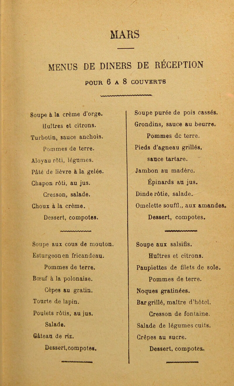 MENUS DE DINERS DE RÉCEPTION POUR 6 A 8 COUVERTS Soupe à. la crème d’orge. Huîtres et citrons. Turboün, sauce anchois. Pommes de terre. Aloyau rôti, légumes. Pâté de lièvre à la gelée. Chapon rôti, au jus. Cresson, salade. Choux à la crème. , Dessert, compotes. Soupe aux cous de mouton. Esturgeon en fricandeau. Pommes de terre. Bœuf à la polonaise. Cèpes au gratin. Tourte de lapin. Poulets rôtis, au jus. Salade. Gâteau de ris. Soupe purée de pois cassés. Grondins, sauce au beurre. Pommes de terre. Pieds d’agneau grillés, sauce tartare. Jambon au madère. Épinards au jus. Dinde rôtie, salade. Omelette souffl., aux amandes. Dessert, compotes. Soupe aux salsifis. Huîtres et citrons. Paupiettes de filets de sole. Pommes de terre. Noques gratinées. Bar grillé, maître d’bôtcl. Cresson de fontaine. Salade de légumes cuits. Crêpes au sucre.