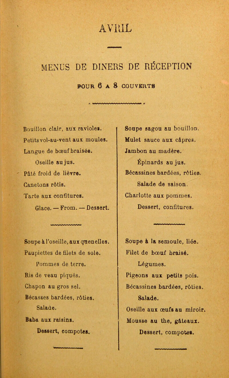 AViUL MENUS DE DINERS DE RÉCEPTION POUR 6 A 8 COUVKRTB Bouillon clair, aux ravioles. Petits vol-au-venl aux moules. Langue de bœuf braisée. Oseille au jus. Pité froid de lièvre. Canetons rôtis. Tarte aux confitures. Glace. — From. — Dessert. Soupe à l’oseille, aux quenelles. Paupiettes de filets de sole. Pommes de terre. Ris do veau piqués. Chapon au gros sel. Bécasses bardées, rôties. Salade. Baba aux raisins. Soupe sagou au bouillon. Mulet sauco aux câpres. Jambon au madère. Épinards au jus. Bécassines bardées, rôties. Salade de saison. Charlotte aux pommes. Dessert, confitures. Soupe à la semoule, liée. Filet de bœuf braisé. Légumes. Pigeons aux petits pois. Bécassines bairdées, rôties. Salade. Oseille aux œufs au miroir. Mousse au the, g&teaux.