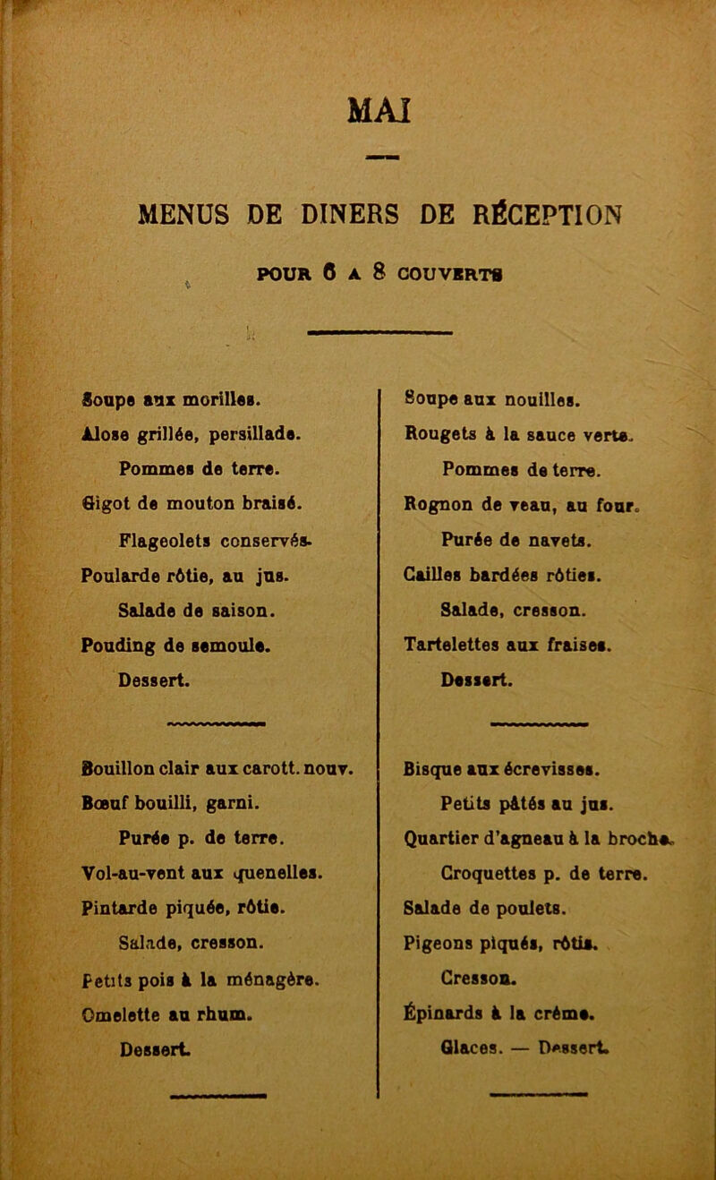 MENUS DE DINERS DE RÉCEPTION POUR 0 A 8 COUVERTS Soupe aux morillee. Alose grillée, persillade. Pommes de terre. Oigot de mouton braisé. Flageolets conservés. Poularde rétie, an jus. Salade de saison. Pouding de semoule. Dessert. Bouillon clair aux carott. nouv. Boeuf bouilli, garni. Purée p. de terre. Vol-au-vent aux quenelles. Pintarde piquée, rôtie. SaLade, cresson. Petits pois à la ménagère. Omelette an rhum. Soupe aux nouilles. Rougets à la sauce verte. Pommes de terre. Rognon de veau, au four. Purée de navets. Cailles bardées rôties. Salade, cresson. Tartelettes aux fraises. Dessert. Bisque aux écrevisses. Petits pAtés au jus. Quartier d’agneau à la broche. Croquettes p. de terre. Salade de poulets. Pigeons piqués, rôtie. Cresson. Épinards à la crème.