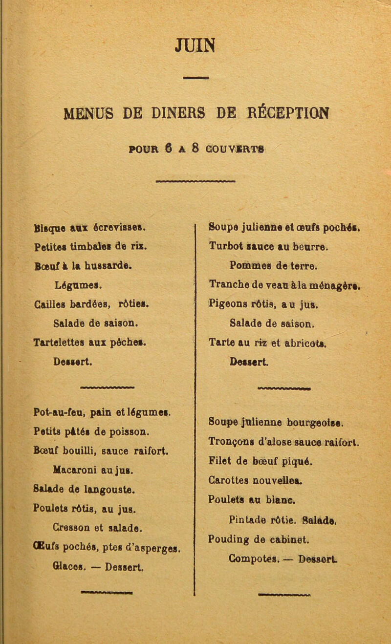 MENUS DE DINERS DE RÉCEPTION POUR 6 A 8 COUVIRT8 Blsqu« a«z écroTiases. Petitea timbales de ris. Boeuf à la hussarde. Légumes. Cailles bardées, rôties. Salade de saison. Tartelettes aux pèches. Dessert. Pot-au-feu, pain et légumes. Petits pités de poisson. Boeuf bouilli, sauce raifort. Macaroni au jus. Salade de langouste. Poulets rôtis, au jus. Cresson et salade. CBufs pochés, ptes d’asperges. Glaces. — Dessert. Soupe julienne et œufs pochés. Turbot sauce au beurre. Pommes de terre. Tranche de veau àla ménagère. Pigeons rôtis, a u jus. Salade de saison. Tarte au riz et abricots. Dessert Soupe julienne bourgeoise. Tronçons d’alose sauce raifort. Filet de bœuf piqué. Carottes nouvelles. Poulets au blanc. Pintade rôtie. Salade. Pouding de cabinet. Compotes. — Dessert