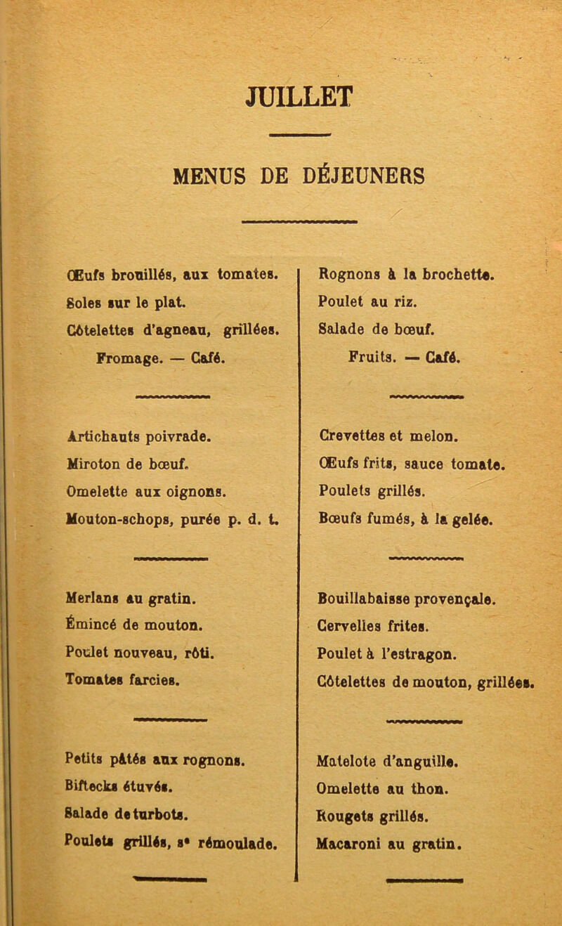 MENUS DE DÉJEUNERS Œufs brouillés, aux tomates. Soles sur le plat. Côtelettes d’agneau, grillées. Fromage. — Café. Artichauts poivrade. Miroton de bœuf. Omelette aux oignons. Mouton-schops, purée p. d. t. Merlans au gratin. Émincé de mouton. Poulet nouveau, rôti. Tomates farcies. Petits pâtés aux rognons. Biftecks étuvés. Balade de turbots. Poulets grillés, s* rémoulade. Rognons à la brochette. Poulet au riz. Salade de bœuf. Fruits. — Café. Crevettes et melon. Œufs frits, sauce tomate. Poulets grillés. Bœufs fumés, à la gelée. Bouillabaisse provençale. Cervelles frites. Poulet â l’estragon. Côtelettes de mouton, grillées. Matelote d’anguille. Omelette au thon. Rougets grillés. Macaroni au gratin.