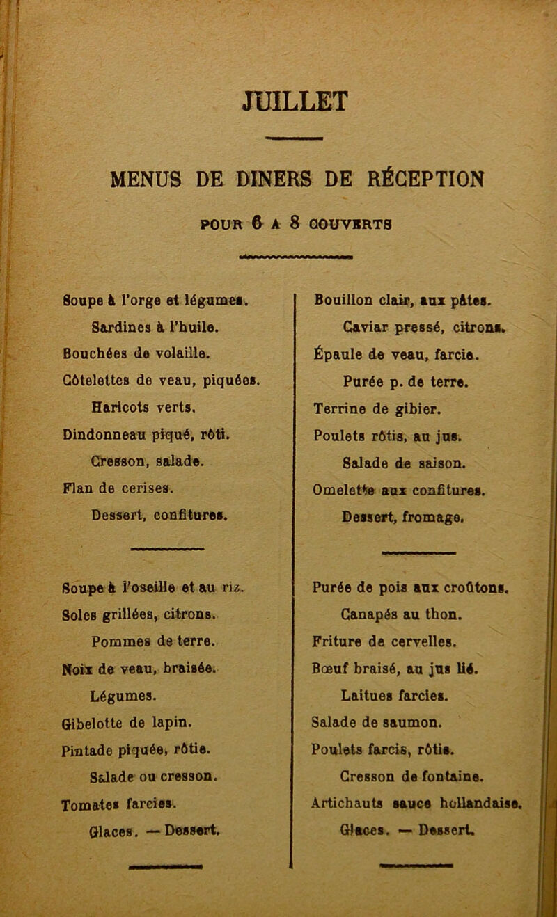 MENUS DE DINERS DE RÉCEPTION POUR & A 8 OOUVIRTS Soupe à l’orge et légumei. Sardines h. l’huile. Bouchées de volaille. Côtelettes de veau, piquées. Haricots verts. Dindonneau piqué, rôti. Cresson, salade. Flan de cerises. Dessert, confitures. Soupe à l’oseille et au riz. Soles grillées, citrons. Pommes de terre. Noix de veau, braisée. Légumes. Gibelotte de lapin. Pintade piquée, rôtie. Salade ou cresson. Tomates farcies. Bouillon clair, aux p&tes. Caviar pressé, citrons. Épaule de veau, farcie. Purée p. de terre. Terrine de gibier. Poulets rôtis, au jus. Salade de saison. Omelette aux confitures. Dessert, fromage. Purée de pois aux croûtons. Canapés au thon. Friture de cervelles. Bœuf braisé, au jus lié. Laitues farcies. Salade de saumon. Poulets farcis, rôtis. Cresson de fontaine. Artichauts sauce hollandaise.