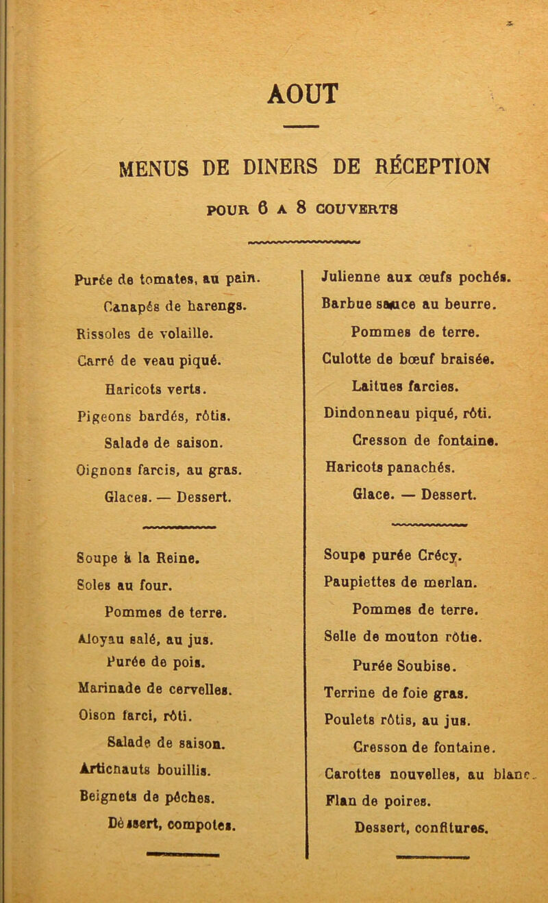 MENUS DE DINERS DE RÉCEPTION POUR 6 A 8 COUVERTS Purée de tomates, au pain. Canapés de harengs. Rissoles de volaille. Carré de veau piqué. Haricots verts. Pigeons bardés, rôtis. Salade de saison. Oignons farcis, au gras. Glaces. — Dessert. Soupe k la Reine. Soles au four. Pommes de terre. Aloyau salé, au jus. Purée de pois. Marinade de cervelles. Oison farci, rôti. Salade de saison. Àrticnautg bouillis. Beignets de pèches. Dè isert, compotes. Julienne aux œufs pochés. Barbue saeice au beurre. Pommes de terre. Culotte de bœuf braisée. Laitues farcies. Dindonneau piqué, rôti. Cresson de fontaine. Haricots panachés. Glace. — Dessert. Soupe purée Crécy. Paupiettes de merlan. Pommes de terre. Selle de mouton rôtie. Purée Soubise. Terrine de foie gras. Poulets rôtis, au jus. Cresson de fontaine. Carottes nouvelles, au blan Flan de poires. Dessert, confitures.