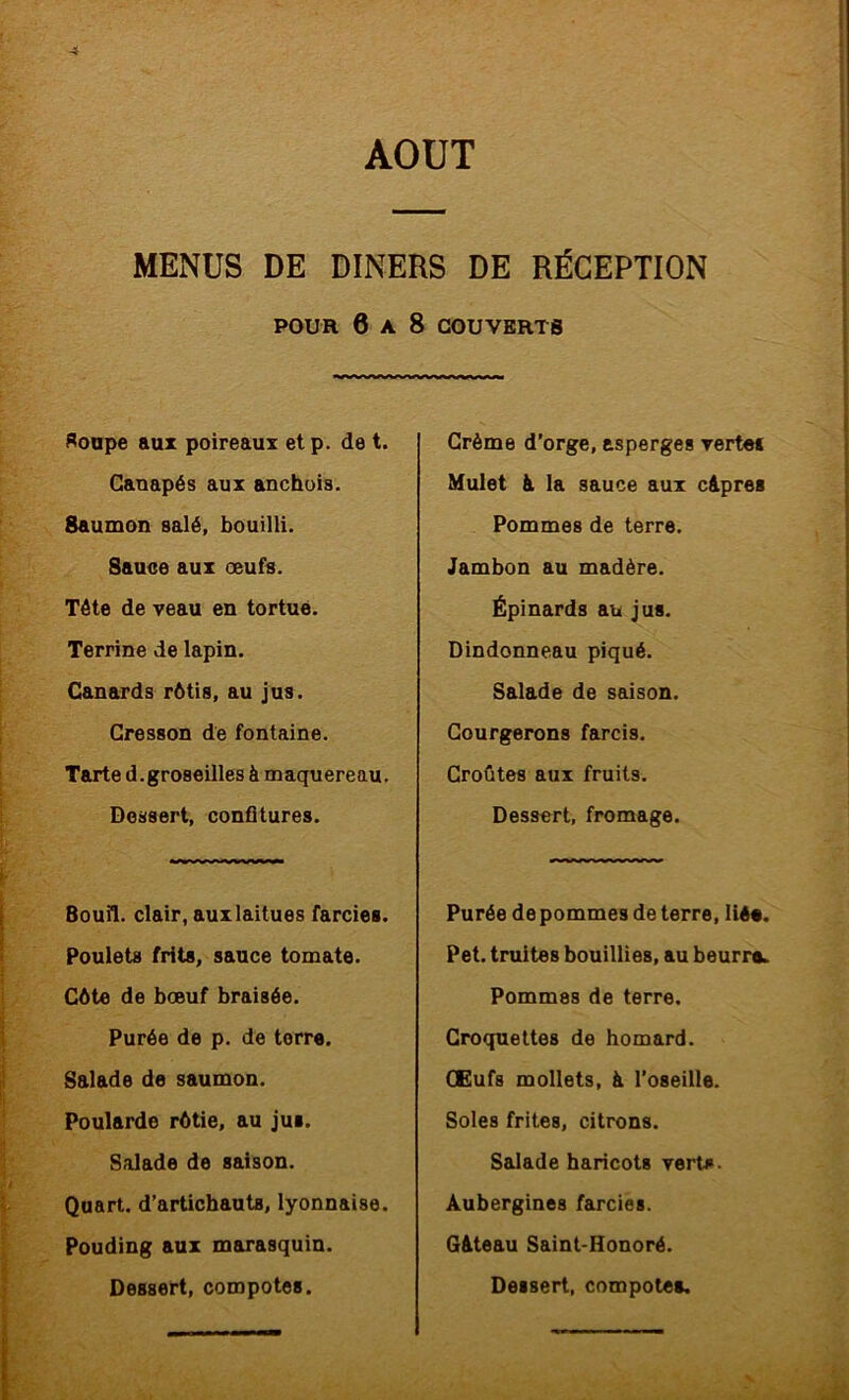 4 AOUT MENUS DE DINERS DE RÉCEPTION POUR 6 A 8 COUVERTS Roape aux poireaux et p. de t. Canapés aux anchois. Saumon salé, bouilli. Sauce aux œufs. Tête de veau en tortue. Terrine de lapin. Canards rôtis, au jus. Cresson de fontaine. Tarte d.groseilles à maquereau. Dessert, confitures. Bouil. clair, auxlaitues farcies. Poulets frits, sauce tomate. Côte de bœuf braisée. Purée de p. de terre. Salade de saumon. Poularde rôtie, au jus. Salade de saison. Quart, d’artichauts, lyonnaise. Pouding aux marasquin. Dessert, compotes. Crème d’orge, asperges verte» Mulet à la sauce aux câpres Pommes de terre. Jambon au madère. Épinards au jus. Dindonneau piqué. Salade de saison. Courgerons farcis. Croûtes aux fruits. Dessert, fromage. Purée de pommes de terre, liée. Pet. truites bouillies, au beurre. Pommes de terre. Croquettes de homard. GEufs mollets, à l’oseille. Soles frites, citrons. Salade haricots verto- Aubergines farcies. Gâteau Saint-Honoré. Dessert, compotes. V