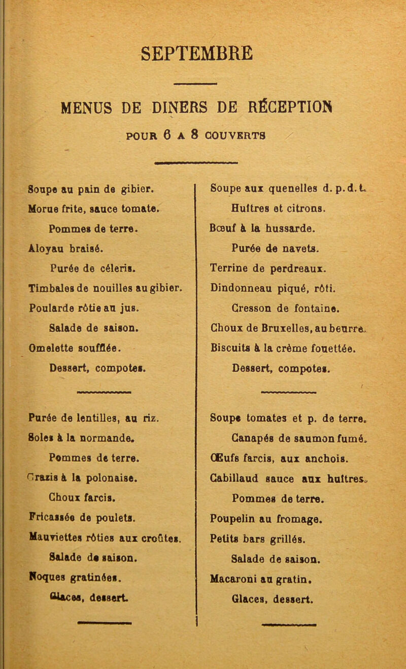 MENUS DE DINERS DE RÉCEPTION POUR 6 A 8 COUVERTS Soupe an pain de gibier. Morne frite, sauce tomate. Pommes de terre. Aloyau braisé. Purée de céleris. Timbales de nouilles au gibier. Poularde rôtie au jus. Salade de saison. Omelette soufflée. Dessert, compotes. Purée de lentilles, au riz. Soles à la normande. Pommes de terre. Hrazis à la polonaise. Choux farcis. Fricassée de poulets. Mauyiettes rôties aux croûtes. Salade do smson. Roques gratinées. <Utcea, dessert Soupe aux quenelles d. p.d. t Huîtres et citrons. Bœuf à la hussarde. Purée de navets. Terrine de perdreaux. Dindonneau piqué, rôti. Cresson de fontaine. Choux de Bruxelles, au beurre.. Biscuits à la crème fouettée. Dessert, compotes. Soupe tomates et p. de terre. Canapés de saumon fumé. GEufs farcis, aux anchois. Cabillaud sauce aux huîtres. Pommes de terre. Poupelin au fromage. Petits bars grillés. Salade de saison. Macaroni au gratin. Glaces, dessert. I