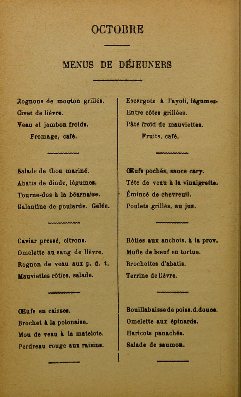 MENÜS DE DÉJEDNERS Cognons de mouton grillés. Civet de lièvre. Yeeu et jambon froids. Fromage, café. Salade de thon mariné. Àbatis de dinde, légumes. Tourne'dos & la béarnaise. Galantine de poularde. Gelée. Caviar pressé, citrons. Omelette au sang de lièvre. Rognon de veau aux p. d. t. Mauviettes rôties, salade. CEufs en caisses. Brochet à la polonaise. Mou de veau à la matelote. Perdreau rouge aux raisins. Escargots à l'ayoli, légumes* Entre côtes grillées. Pâté froid de mauviettes. Fruits, café. GBufs pochés, sauce carj. Tête de veau à la vinaigrette. Émincé de chevreuil. Poulets grillés, au jus. Rôties aux anchois, à la prov. Mufle de bœuf en tortue. Brochettes d’abatis. Terrine de lièvre. Bouillabaisse de poiBs.d.doaoe. Omelette aux épinsutls. Haricots panachés. Salade de saumon.