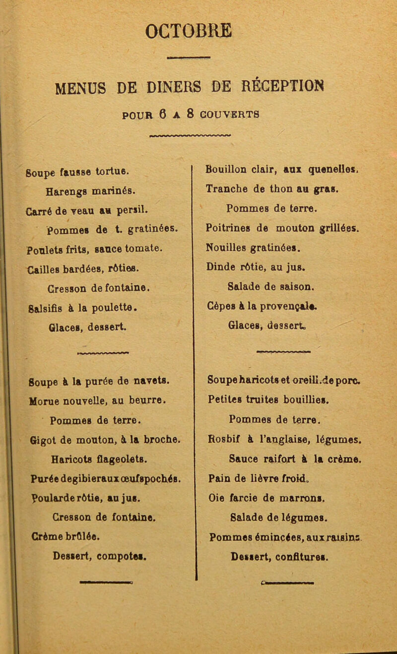 MENUS DE DINERS DE RÉCEPTION POUR 6 A 8 COUVERTS Soupe fausse tortue. Harengs marinés. Carré de yeau au persil. pommes de t. gratinées. Poulets frits, sauce tomate. Cailles bardées, rôties. Cresson de fontaine. Salsifis à la poulette. Glaces, dessert. Soupe ^ la purée de navets. Morue nouvelle, au beurre. Pommes de terre. Gigot de mouton, âi la broche. Haricots flageolets. Purée degibierauxœufspochés. Poularde rôtie, au jus. Cresson de fontaine. Crème brfllée. Bouillon clair, aux quenelles. Tranche de thon au gras. Pommes de terre. Poitrines de mouton grillées. Nouilles gratinées. Dinde rôtie, au jus. Salade de saison. Cèpes h la provençale. Glaces, dessert. Soupe haricots et oreili.de porc. Petites truites bouillies. Pommes de terre. Rosbif à l’anglaise, légumes. Sauce raifort à la crème. Pain de lièvre froid,. Oie farcie de marrons. Salade de légumes. Pommes émincées, auxraisins.