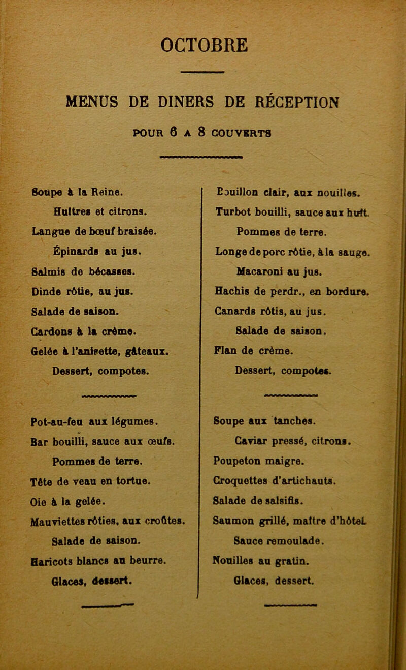 MENUS DE DINERS DE RÉCEPTION POUR 6 A 8 COUVBRT8 Soupe à la Reine. Huîtres et citrons. Langue de bœuf braisée. Épinards au jus. Salmis de bécasses. Dinde r6üe, au jus. Salade de saison. Cardons à la crème. Gelée à l’anisette, gâteaux. Dessert, compotes. Pot-au-feu aux légumes. Bar bouilli, sauce aux œufs. Pommes de terre. Tête de veau en tortue. Oie â la gelée. Mauviettes rôties, aux croûtes. Salade de saison. Haricots blancs an beurre. Glaces, dessert. Bouillon clair, aux nouilles. Turbot bouilli, sauce aux huit. Pommes de terre. Longe de porc rôtie, âla sauge. Macaroni au jus. Hachis de perdr., en bordure. Canards rôtis, au jus. Salade de saison. Flan de crème. Dessert, compotes. Soupe aux tanches. Caviar pressé, citrons. Poupeton maigre. Croquettes d’artichauts. Salade de sailsifls. Saumon grillé, maître d’hôteL Sauce rémoulade. Nouilles au gratin. Glaces, dessert.