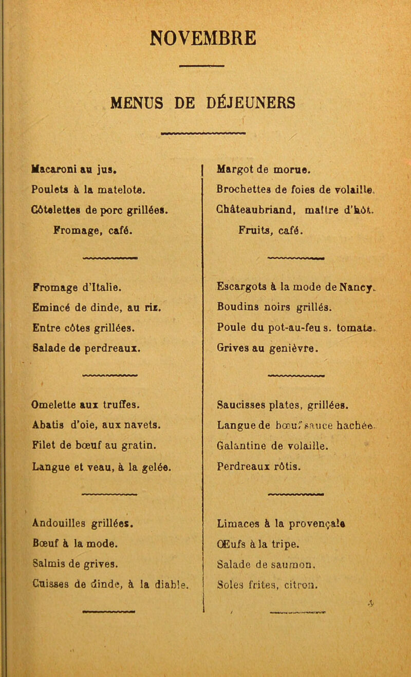 MENUS DE DÉJEUNERS I Macaroni au jus. Poulets à la matelote. Côtelettes de porc grillées. Fromage, café. Fromage d’Italie. Emincé de dinde, au riz. Entre côtes grillées. Salade de perdreaux. Omelette aux truffes. Âbatis d’oie, aux navets. Filet de bœuf au gratin. Langue et veau, à la gelée. Andouilles grillées. Bœuf à la mode. Salmis de grives. Cuisses de dinde, à la diable. Margot de morue. Brochettes de foies de volaille. Ghâteaubriand, maître d’hôt. Fruits, café. Escargots à la mode de Nancy. Boudins noirs grillés. Poule du pot-au-feu s. tomate. Grives au genièvre. Saucisses plates, grillées. Langue de bœuî’Rauce hachée- Galantine de volaille. Perdreaux rôtis. Limaces à la provençale CEufs à la tripe. Salade de saumon. Soles frites, citron.