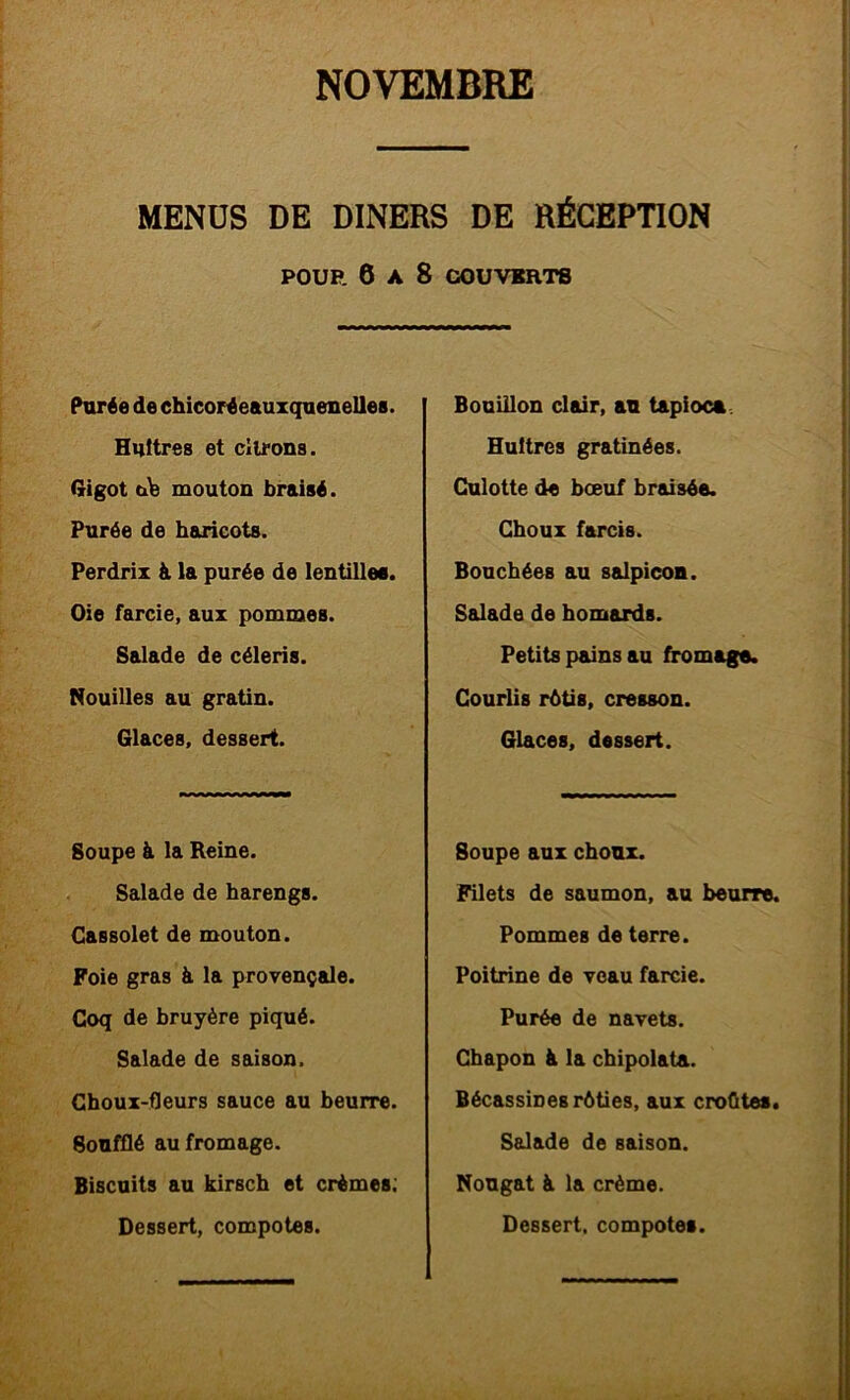 MENÜS DE DINERS DE RÉCEPTION POUR 6 A 8 COUVERTS ihirée de ehicoréeauxquenelles. Huttres et dirons. (xigot mouton braisé. Purée de haricots. Perdrix à la purée de lentilles. Oie farcie, aux pommes. Salade de céleris. Nouilles au gratin. Glaces, dessert. Soupe à la Reine. Salade de harengs. Gassolet de mouton. Foie gras à la provençale. Coq de bruyère piqué. Salade de saison. Choux-fleurs sauce au heurre. Soufflé au fromage. Biscuits au kirsch et crèmes; Dessert, compotes. Bouillon clair, au tapioca. Huîtres gratinées. Culotte de bœuf braisée. Choux farcis. Bouchées au salpicou. Salade de homards. Petits pains au fromage. Courlis rôtis, cresson. Glaces, dessert. Soupe aux choux. Filets de saumon, au beurre. Pommes de terre. Poitrine de veau farcie. Purée de navets. Chapon à la chipolata. Bécassines rôties, aux croûtes. Ssdade de saison. Nougat à la crème. Dessert, compotes.