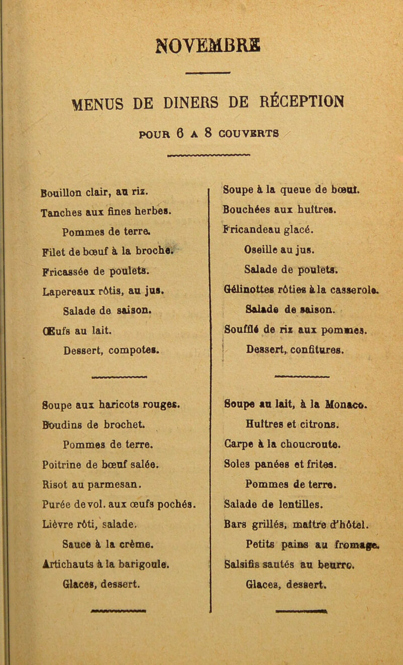 MENÜS DE DINERS DE RÉCEPTION POUR 6 A 8 COUVERTS Bouillon clair, au rü. Tanches aux fines herbes. Pommes de terre. Filet de bœuf à la brochei Fricassée de poulets. Lapereaux rétis, au jus. Salade de saison. Œufs au lait. Dessert, compotes. Soupe aux haricots rouges. Boudins de brochet. Pommes de terre. Poitrine de bœuf salée. Risot au parmesan. Purée de vol. aux œufs pochés. Lièvre rôti, salade. Sauce à la crème. Artichauts ài la barigoule. Glaces, dessert. Soupe à la queue de bœul. Bouchées aux huîtres. Fricandeau glacé. Oseille au jus. Salade de poulets. Gélinottes rôties à la casserole. Salade de saison. Soufflé de riz aux pommes. ! Dessert,, confitures. Soupe an lait, à la Monaco. Huîtres et citrons. Carpe à la choucroute. Soles planées et frites. Pommes de terre. Salade de lentilles. Bars grillés, maître d'hôtel. Petits pains au fromage. Salsifis sautés au beurre. Glaces, dessert.