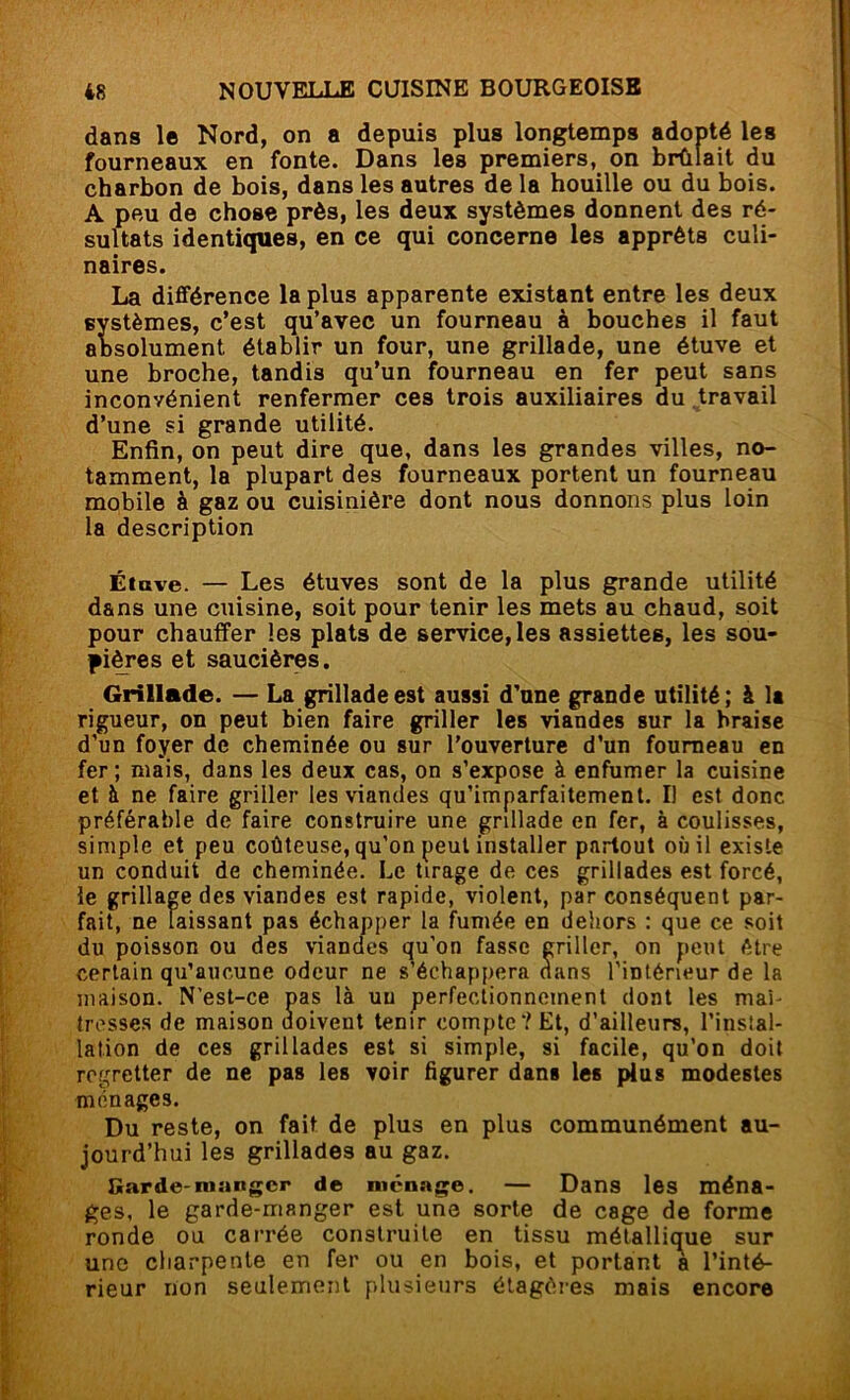 dans le Nord, on a depuis plus longtemps adopté les fourneaux en fonte. Dans les premiers, on brûlait du charbon de bois, dans les autres de la houille ou du bois. A peu de chose près, les deux systèmes donnent des ré- sultats identiques, en ce qui concerne les apprêts culi- naires. La différence la plus apparente existant entre les deux systèmes, c’est qu’avec un fourneau à bouches il faut absolument établir un four, une grillade, une étuve et une broche, tandis qu’un fourneau en fer peut sans inconvénient renfermer ces trois auxiliaires du ^travail d’une si grande utilité. Enfin, on peut dire que, dans les grandes villes, no- tamment, la plupart des fourneaux portent un fourneau mobile à gaz ou cuisinière dont nous donnons plus loin ia description Étave. — Les étuves sont de la plus grande utilité dans une cuisine, soit pour tenir les mets au chaud, soit pour chauffer les plats de service, les assiettes, les sou- pières et saucières. Grillade. — La grillade est aussi d’une grande utilité ; à la rigueur, on peut bien faire griller les viandes sur la braise d’un foyer de cheminée ou sur l'ouverture d’un fourneau en fer ; mais, dans les deux cas, on s’expose à enfumer la cuisine et à ne faire griller les viandes qu’imparfaitement. I) est donc préférable de faire construire une grillade en fer, à coulisses, simple et peu coûteuse, qu’on peut installer partout où il existe un conduit de cheminée. Le tirage de ces grillades est forcé, le grillage des viandes est rapide, violent, par conséquent par- fait, ne laissant pas échapper la fumée en dehors : que ce soit du poisson ou des viandes qu’on fasse griller, on peut être certain qu’aucune odeur ne s’échappera dans l’intérieur de la maison. N’est-ce pas là un perfectionnement dont les mai- tresses de maison aoivent tenir compte'? Et, d’ailleurs, l’instal- lation de ces grillades est si simple, si facile, qu’on doit regretter de ne pas les voir figurer dans les plus modestes ménages. Du reste, on fait de plus en plus communément au- jourd’hui les grillades au gaz. Garde-manger de ménage. — Dans les ména- ges, le garde-manger est une sorte de cage de forme ronde ou carrée construite en tissu métallique sur une cliarpenle en fer ou en bois, et portant a l’inté- rieur non seulement plusieurs étagères mais encore