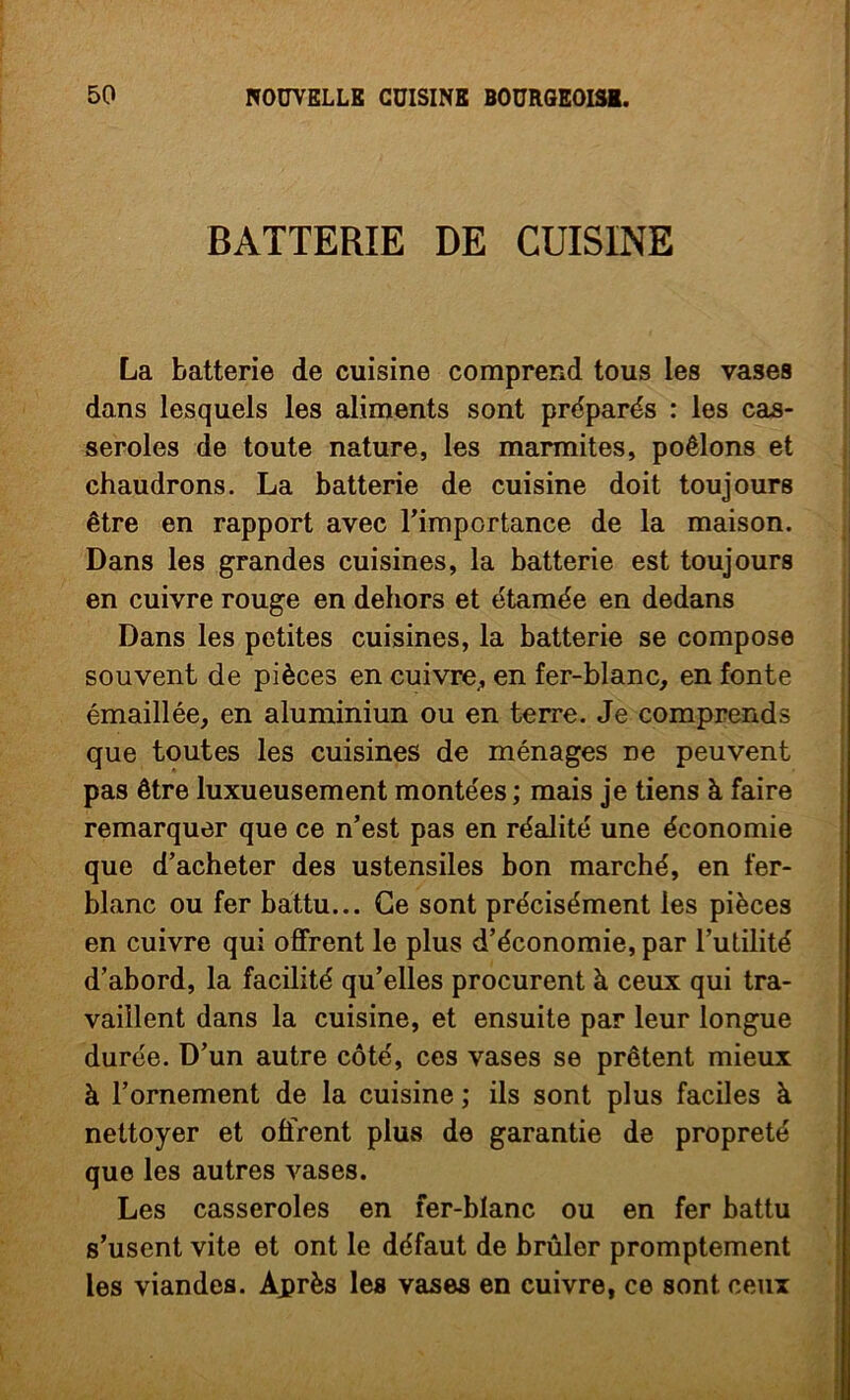 BATTERIE DE CUISINE La batterie de cuisine comprend tous les vases dans lesquels les aliments sont préparés : les cas- seroles de toute nature, les marmites, poêlons et chaudrons. La batterie de cuisine doit toujours être en rapport avec l’importance de la maison. Dans les grandes cuisines, la batterie est toujours en cuivre rouge en dehors et étamée en dedans Dans les petites cuisines, la batterie se compose souvent de pièces en cuivre^ en fer-blanc, en fonte émaillée, en aluniiniun ou en terre. Je comprends ; que toutes les cuisines de ménages ne peuvent I pas être luxueusement montées ; mais je tiens à faire remarquer que ce n’est pas en réalité une économie que d’acheter des ustensiles bon marché, en fer- blanc ou fer battu... Ce sont précisément les pièces en cuivre qui offrent le plus d’économie, par l’utilité d’abord, la facilité qu’elles procurent à ceux qui tra- vaillent dans la cuisine, et ensuite par leur longue ! durée. D’un autre côté, ces vases se prêtent mieux à l’ornement de la cuisine ; ils sont plus faciles à nettoyer et offrent plus de garantie de propreté que les autres vases. Les casseroles en fer-blanc ou en fer battu s’usent vite et ont le défaut de brûler promptement j les viandes. Après les vases en cuivre, ce sont ceux î