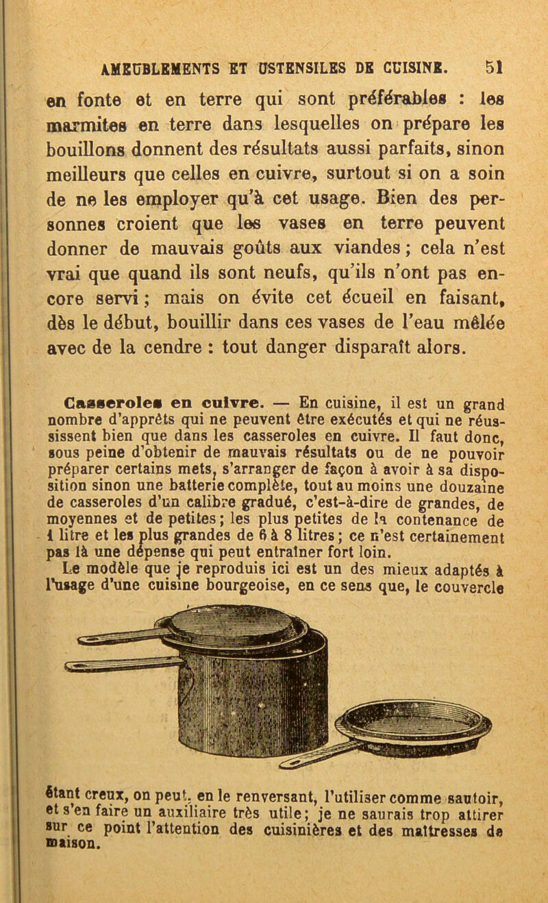 en fonte et en terre qui sont préférables : les marmites en terre dans lesquelles on prépare les bouillons donnent des résultats aussi parfaits, sinon meilleurs que celles en cuivre, surtout si on a soin de ne les employer qu’à cet usage. Bien des per- sonnes croient que les vases en terre peuvent donner de mauvais goûts aux viandes ; cela n’est vrai que quand ils sont neufs, qu’ils n’ont pas en- core servi ; mais on évite cet écueil en faisant, dès le début, bouillir dans ces vases de l’eau mêlée avec de la cendre : tout danger disparaît alors. Casseroles en cuivre. — En cuisine, il est un grand nombre d’apprêts qui ne peuvent être exécutés et qui ne réus- sissent bien que dans les casseroles en cuivre. U faut donc, BOUS peine d’obtenir de mauvais résultats ou de ne pouvoir préparer certains metSj s’arranger de façon à avoir à sa dispo- sition sinon une batterie complète, tout au moins une douzaine de casseroles d’un calibre gradué, c’est-à-dire de grandes, de moyennes et de petites ; les plus petites de la contenance de 1 litre et les plus grandes de 6à 8 litres; ce n’est certainement pas là une dépense qui peut entraîner fort loin. Le modèle que je reproduis ici est un des mieux adaptés à l'usage d’une cuisine bourgeoise, en ce sens que, le couvercle étant creux, on peut, en le renversant, l’utiliser comme sautoir, et s en faire un auxiliaire très utile; je ne saurais trop attirer sur ce point l’attention des cuisinières et des maltresses de maison.