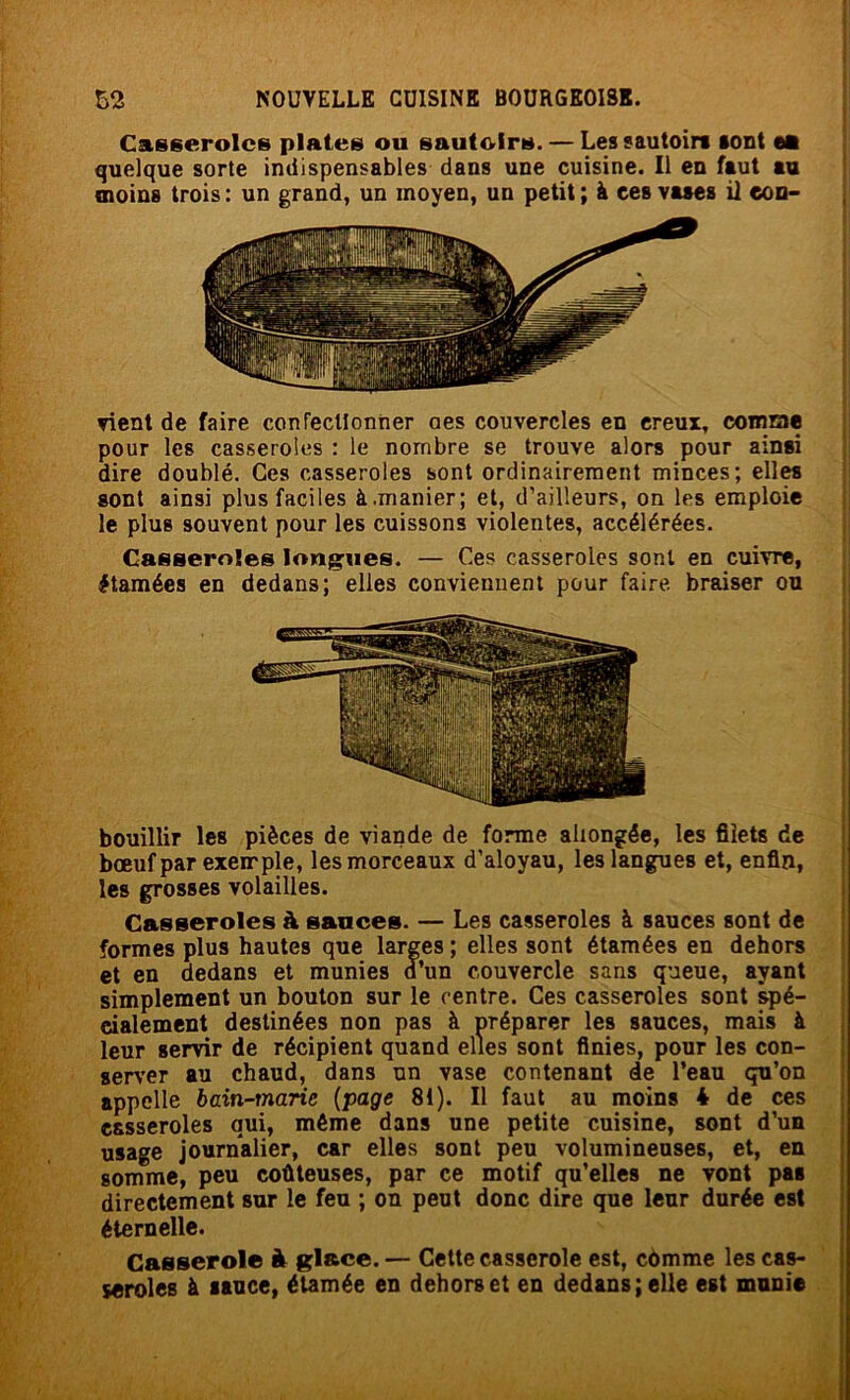 Casseroles plates ou sautoirs. — Les sautoirs sont ea quelque sorte indispensables dans une cuisine. Il en faut au moins trois : un grand, un moyen, un petit ; à ces vases il con- vient de faire conrecllonner oes couvercles en creux, comrae pour les casseroles : le nombre se trouve alors pour ainsi dire doublé. Ces casseroles sont ordinairement minces; elles sont ainsi plus faciles à.manier; et, d’ailleurs, on les emploie le plus souvent pour les cuissons violentes, accélérées. Casaeroles Ioniques. — Ces casseroles sont en cuivre, étamées en dedans; elles conviennent pour faire braiser ou bouillir les pièces de viande de forme allongée, les filets de bœuf par exemple, les morceaux d’aloyau, les langues et, enfin, les grosses volailles. Casseroles à sauces. — Les casseroles à sauces sont de formes plus hautes que larges ; elles sont étamées en dehors et en dedans et munies d’un couvercle sans queue, ayant simplement un bouton sur le centre. Ces casseroles sont spé- cialement destinées non pas à préparer les sauces, mais à leur servir de récipient quand elles sont finies, pour les con- server au chaud, dans un vase contenant de l’eau qu’on appelle bain-marie (page 81). Il faut au moins * de ces casseroles qui, même dans une petite cuisine, sont d’un usage journalier, car elles sont peu volumineuses, et, en somme, peu coûteuses, par ce motif qu’elles ne vont pas directement sur le feu ; on peut donc dire que leur durée est éternelle. Casserole à glace. — Cette casserole est, cômme les cas- seroles à sauce, étamée en dehors et en dedans; elle est munie