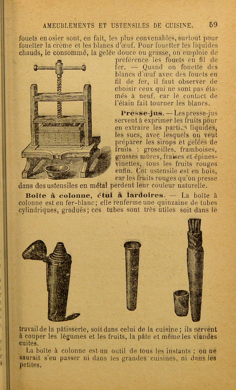 fouets en osier sont, en fait, les plus convenables, surtout pour fouetter la crème et les blancs d’œuf. Pour fouetter les liquides chauds, le consommé, la gelée douce ou grasse, on emploie de préférence les fouets en fil de fer. — Quand on fouette des blancs d’œuf avec des fouets en fil de fer, il faut observer de choisir ceux qui ne sont pas éta- més à neuf, car le contact de l’étain fait tourner les blancs. Presse-jus. — Les presse-jus servent à exprimer les fruits pour en extraire les parties liquides, les sucs, avec lesquels on veut préparer les sirops et gelées de fruits : groseilles, framboises, grosses mûres, fraises et épines- vinettes, tous les fruits rouges enfin. Cet ustensile est en bois, car les fruits rouges qu’on presse dans des ustensiles en métal perdent leur couleur naturelle. Boîte à colonne, étui à lardoîres. — La boîte à colonne est en fer-blanc; elle renferme une quinzaine de tubes cylindriques, gradués; ces tubes sont très utiles soit dans le travail de la pâtisserie, soit dans celui de la cuisine; ils servent à couper les légumes et les fruits, la pâle et même les viandes cuites. La boîte à colonne est un outil de tous les instants ; on ne saurait s’en passer ni dans les grandes cuisines, ni dans les petites.