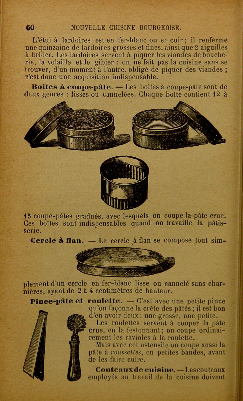 L’étui à lardoires est en fer-blanc ou en cuir ; il renferme une quinzaine de lardoires grosses et fines, ainsi que 2 aiguilles à brider. Les lardoires servent à piquer les viandes de bouche- rie, la volaille et le gibier : on ne fait pas la cuisine sans se trouver, d’un moment à l’autre, obligé de piquer des viandes ; c’est donc une acquisition indispensable. Boîtes à coupe-pâte. — Les boîtes à coupe-pâte sont de deux genres : lisses ou cannelées. Chaque boîte contient 12 à 15 coupe-pâtes gradués, avec lesquels on coupe la pâte crue. Ces boîtes sont indispensables quand on travaille la pâtis- serie. Cercle à flan. — Le cercle à flan se compose tout sim- plement d’un cercle en fer-blanc lisse ou cannelé sans char- nières, ayant de 2 à 4 centimètres de hauteur. Pince-pâte et roulette. — C’est avec une petite pince 3u’on façonne la crête des pâtés ; il est bon ’en avoir deux: une grosse, une petite. Les roulettes servent à couper la pâte crue, en la festonnant; on coupe ordinai- rement les ravioles à la roulette. Mais avec cet ustensile on coupe aussi la pâte à roustieUes, en petites bandes, avant de les faire cuire. Couteaux de cuisine. — Lescouteaux employés nu tiavail de la cuisine doivent