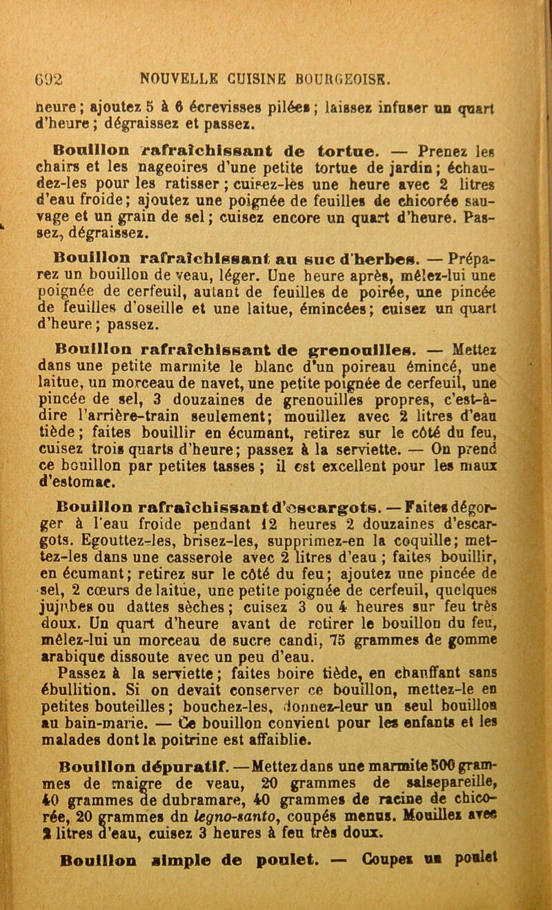 heure ; ajoutez 5 à 6 écrevisses pilée» ; laissez infuser un quart d’heure ; dégraissez et passez. Bonlllon rafraîchissant de tortue. — Prenez les chairs et les nageoires d’une petite tortue de jardin ; échau- dez-les pour les ratisser ; cuisez-les une heure avec 2 litres d’eau froide; ajoutez une poignée de feuille» de chicorée sau- vage et un grain de sel ; cuisez encore un quart d’heure. Pas- sez, dégraissez. Bouillon rafraîchissant an suc d’herbes. — Prépa- rez un houillon de veau, léger. Une heure après, méîez-lui une poignée de cerfeuil, autant de feuilles de poirée, une pincée de feuilles d’oseille et une laitue, émincées; cuisez un quart d’heure; passez. Bouillon rafraîchissant de grenouilles. — Mettez dans une petite marmite le blanc d’un poireau émincé, une laitue, un morceau de navet, une petite poignée de cerfeuil, une pincée de sel, 3 douzaines de grenouilles propres, c’est-à- dire l’arrière-train seulement; mouillez avec 2 litres d’eau tiède ; faites bouillir en écumant, retirez sur le côté du feu, cuisez trois quarts d’heure; passez à la serviette. — On prend ce bouillon par petites tasses ; il est excellent pour les maux d’estomac. Bouillon rafraîchissant d’<dscargots. — Faite» dégor- ger à l’eau froide pendant 12 heures 2 douzaines d’escar- gots. Egouttez-les, brisez-les, supprimez-en la coquille; met- tez-les dans une casserole avec 2 litres d’eau ; faites bouillir, en écumant; retirez sur le côté du feu; ajoutez une pincée de sel, 2 cœurs de laitue, une petite poignée de cerfeuil, quelques jujubes ou dattes sèches ; cuisez 3 ou 4 heures sur feu très doux. Un quart d’heure avant de retirer le bouillon du feu, mêlez-lui un morceau de sucre candi, 75 grammes de gomme arabique dissoute avec un peu d’eau. Passez à la serviette ; faites boire tiède, en chauffant sans ébullition. Si on devait conserver ce bouillon, mettez-le en petites bouteilles ; bouchez-les, donnez-leur un seul bouilloa au bain-marie. — Ce bouillon convient pour le» enfants et les malades dont la poitrine est affaiblie. Bouillon dépuratif. —Mettez dans une marmite 500 gram- mes de maiCTe de veau, 20 grammes de salsepareille, 40 grammes de dubramare, 40 gramme» de racine de chico- rée, 20 gammes dn legno-tantOy coupé» menus. Mouillez avec S litres d’eau, cuisez 3 heures à feu très doux. Bouillon almple de poulet. — Coupe» ua poulet