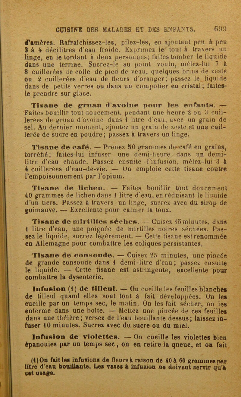 d’tmères. Rafralchissez-les, pilez-les, en ajoutant peu à peu 3 à 4 décilitres d’eau froide. Exprimez ie' tout à travers un linge, en le tordant à deux personnes; faites toml)er le liquide dans une terrine. Sucrez-Ie au point voulu, iiM'lez-lui 7 à 8 cuillerées de colle de pied de veau, quelques brins de zeste ou 2 cuillerées d’eau de fieurs d’oranger; passez le liquide dans de petits verres ou dans un compotier en cristal; failes- le prendre sur glace. Tisane de prrnau d’avoine pour les enfants, — 'Faites bouillir tout doucement, pendant une heure 2 ou cuil- lerées de gruau d’avoine dans 1 litre d'eau, avec un grain de sel. Au dernier moment, ajoutez un grain de zeste et une cuil- lerée de sucre en poudre; passez à travers un linge. Tisane de café. — Prenez SO grammes de^café en grains, torréfié; faites-lui infuser une demi-lieure dans un demi- litre d’eau chaude. Passez ensuite l’infusion, mélez-lui 3 à 4 cuillerées d’eau-de-vie. — On emploie cette tisane contre l’einpoisonnemenl par l’opium. Tisane de lichen. — Faîtes bouillir tout doucement 40 grammes de lichen dans t litre d’eau, en réduisant le liipiide d’un tiers. Passez à travers un linge, sucrez avec du sirop de guimauve. — Excellente pour calmer la toux. Tisane de tnirtiîlcs sèches. — Cuisez 15 minutes, dan# 1 litre d’eau, une poignée de mirtilles noires séchées. Pas- sez le liquide, sucrez légèrement. — Cette tisane est renommée en Allemagne pour combattre les coliques persistantes. Tisane de consoude. — Cuisez 23 minutes, une pincée de grande consoude dans 1 demi-litre d’eau ; passez ensuite le liquide. — Cette tisane est astringente, excellente pour combattre la dysenterie. Infusion (1) de tilleul. — On cueille les feuilles blanches de tilleul quand elles sont tout à fait développées. On les cueille par un temps sec, le matin. On les fait sécher, on les enferme dans une boîte. — Mettez une pincée de ces feuilles dans une théière; versez de l’eau bouillante dessus; laissez in- fuser 10 minutes. Sucrez avec du sucre ou du miel. Infüslon de violettes. — On cueille les violettes bien épanouies par un temps sec, on en retire la queue, et on fait. (i)On failles infusions de fleurs à raison de 40 à 60 grammes par litre d’ean bouillante. Les vases à infusion ne doivent servir qu’à eet usage.