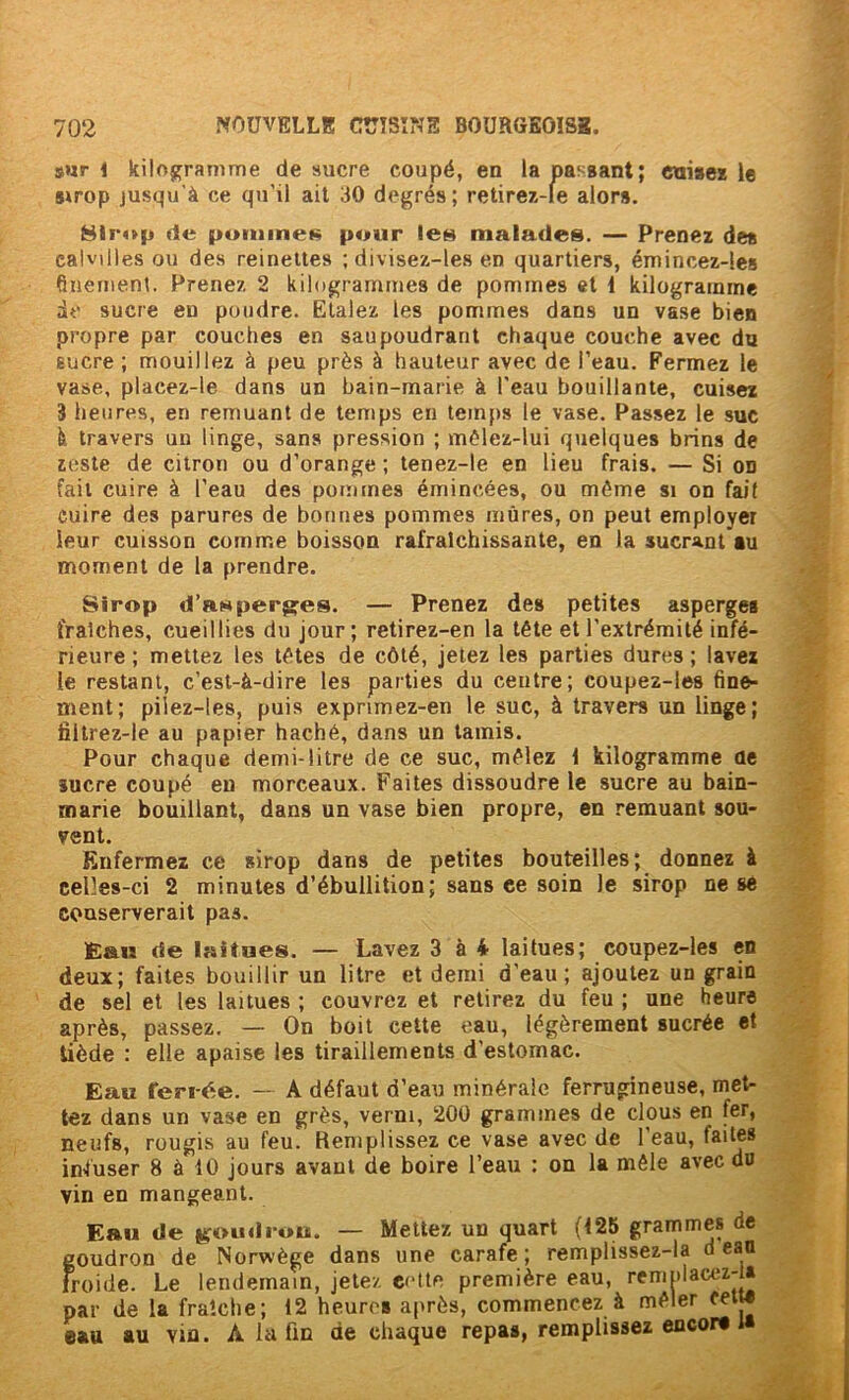 s«r < Icilojframme de sucre coupé, en la passant; etiisez le Sirop jusqu'à ce qu’il ait 30 degrés ; retirex-le alors. Hii'op de pumineK pour les malades. — Prenez des calvilles ou des reinettes ; divisez-le.s en quartiers, émincez-les finement. Prenez 2 kilogrammes de pommes et 1 kilogramme de sucre eu poudre. Etalez les pommes dans un vase bien propre par couches en saupoudrant chaque couche avec du Eucre ; mouillez à peu près à hauteur avec de l’eau. Fermez le vase, placez-le dans un bain-marie à l'eau bouillante, cuisez 3 heures, en remuant de temps en temps le vase. Passez le suc à travers un linge, sans pression ; mèlez-lui quelques brins de zeste de citron ou d’orange ; tenez-le en lieu frais. — Si on fait cuire à l’eau des pommes émincées, ou môme si on fait cuire des parures de bonnes pommes mûres, on peut employer leur cuisson comme boisson rafraîchissante, en la sucrant au moment de la prendre. Sirop d’RHper$^es. — Prenez des petites asperges fraîches, cueillies du jour; retirez-en la tête et l’extrémité infé- rieure ; mettez les têtes de côté, jetez les parties dures ; lavez le restant, c’est-à-dire tes parties du centre; coupez-les fine- ment; pilez-les, puis exprimez-en le suc, à travers un linge; filtrez-le au papier haché, dans un tamis. Pour chaque demi-litre de ce suc, mêlez 1 kilogramme de sucre coupé en morceaux. Faites dissoudre le sucre au bain- marie bouillant, dans un vase bien propre, en remuant sou- vent. Enfermez ce sirop dans de petites bouteilles; donnez à celles-ci 2 minutes d’ébullition; sans ce soin le sirop ne se conserverait pas. Eau de laitues. — Lavez 3 à 4 laitues; coupez-les en deux; faites bouillir un litre et demi d’eau; ajoutez un grain de sel et les laitues ; couvrez et retirez du feu ; une heure après, passez. — On boit cette eau, légèrement sucrée et tiède : elle apaise les tiraillements d’estomac. Eau ferrée. — A défaut d’eau minérale ferrugineuse, met- tez dans un vase en grès, verni, 200 grammes de clous en fer, neufs, rougis au feu. Remplissez ce vase avec de l’eau, faites infuser 8 à 10 jours avant de boire l’eau : on la mêle avec du vin en mangeant. Eau de j^oudrou. — Mettez un quart (125 grammes de goudron de Norwège dans une carafe; remplissez-la d eau froide. Le lendemain, jetez ecttc première eau, remolacez-U par de la fraîche; 12 heures après, commencez à mêler ceij* eau au vin. A la fin de chaque repas, remplissez encor* i