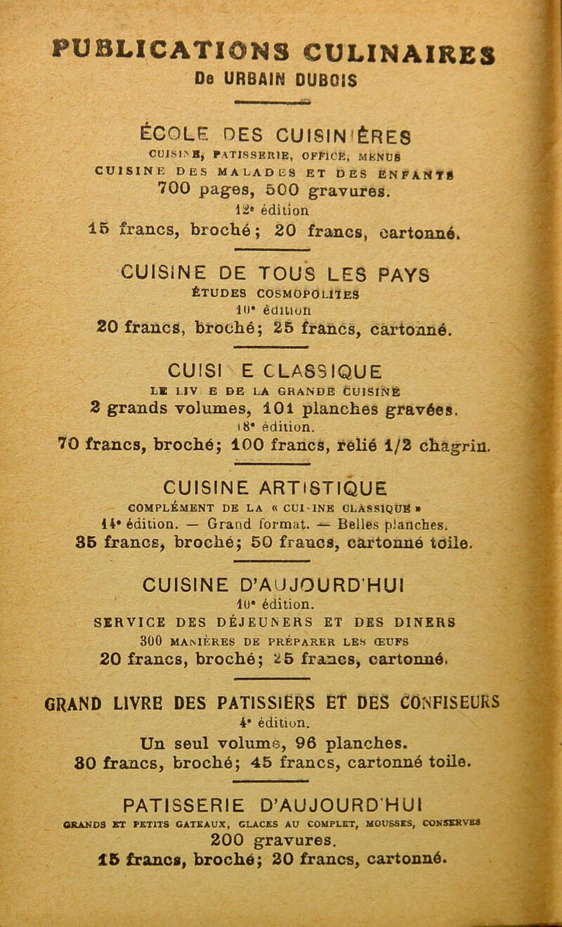PUBLICATIONS CULINAIRES De URBAIN DUBOIS ÉCOLE DES CUISIN’ÈRES Cül.SI>H, patisserje, office, menus CUISINE DES MALADES ET DES ENFANTS 700 pages, 500 gravures, édition 16 francs, broché; 20 francs, cartonné. CUISINE DE TOUS LES PAYS ÉTUDES cosmopolites 10* édition 20 francs, broché; 25 francs, cartonné. CUISI E CLASSIQUE le liv e de la grande Cuisiné 2 grands volumes, 101 planches gravées, i8* édition. 70 francs, broché; 100 francs, relié 1/2 chagrin. CUISINE ARTISTIQUE COMPLÉMENT DE LA «CUI INK GLASSIQÜB » 14* édition. — Grand format. — Belles planches. 35 francs, broché; 50 francs, cartonné toile. CUISINE D’AUJOURD'HUI lü* édition. SERVICE DES DÉJEUNERS ET DES DINERS 300 MANIÈRES DE PRÉPARER LES ŒUFS 20 francs, broché; 25 francs, cartonné. GRAND LIVRE DES PATISSIERS ET DES CONFISEURS 4* édition. Un seul volume, 96 planches. 80 francs, broché; 45 francs, cartonné toile. PATISSERIE D’AUJOURD'HUI ORAKDS KT PETITS GATEAUX, GLACES AU COMPLET, MOUSSES, CONSERVES 200 gravures. 15 francs, broché; 20 francs, cartonné.