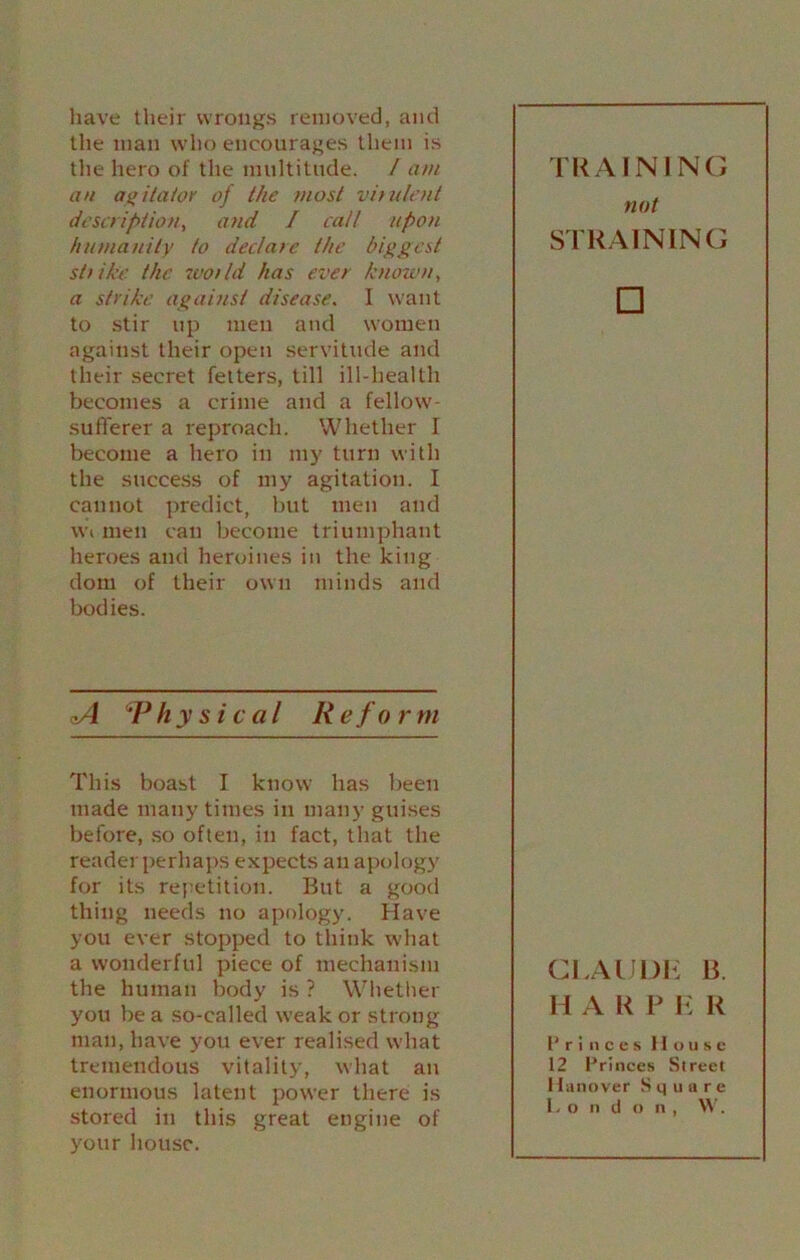 have their wrongs removed, and the man who encourages them is the hero of the multitude. / am an agitator of the most virulent description, and I call upon humanity to declare the biggest strike the root Id has ever known, a strike against disease. I want to stir up men and women against their open servitude and their secret fetters, till ill-health becomes a crime and a fellow- sufferer a reproach. Whether I become a hero in my turn with the success of my agitation. I cannot predict, but men and wi men can become triumphant heroes and heroines in the king dom of their own minds and bodies. oA *Physical Reform This boast I know has been made many times in many guises before, so often, in fact, that the reader perhaps expects an apology for its repetition. But a good thing needs no apology. Have you ever stopped to think what a wonderful piece of mechanism the human body is ? Whether you be a so-called weak or strong man, have you ever realised what tremendous vitality, what an enormous latent power there is stored in this great engine of your house. TRAINING not STRAINING □ CLAUDE B. H A R P E R Princes House 12 Princes Street Hanover Square Lo n d o n , \V.