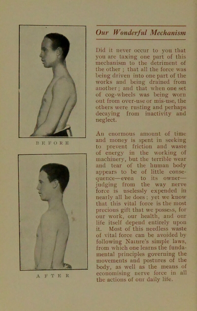 Our Wonderful Mechanism B E F O R B AFTER Did it never occur to you that you are taxing one part of this mechanism to the detriment of the other ; that all the force was being driven into one part of the works and being drained from another ; and that when one set of cog-wheels was being worn out from over-use or mis-use, the others were rusting and perhaps decaying from inactivity and neglect. An enormous amount of time and money is spent in seeking to prevent friction and waste of energy in the working of machinery, but the terrible wear and tear of the human body appears to be of little conse- quence—even to its owner— judging from the way nerve force is uselessly expended in nearly all he does ; yet we know that this vital force is the most precious gift that we posse.^s, for our work, our health, and our life itself depend entirely upon it. Most of this needless waste of vital force can be avoided by following Nature’s simple laws, from which one learns the funda- mental principles governing the movements and postures of the body, as w'ell as the means of economising nerve force in all the actions of our daily life.