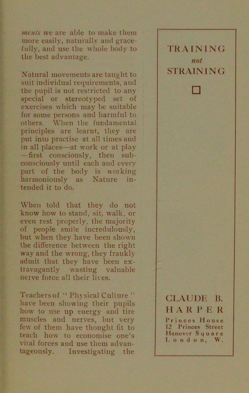 meats we are able to make them more easily, naturally and grace- fully, and use the whole body to the best advantage. Natural movements are taught to suit individual requirements, and the pupil is not restricted to any special or stereotyped set of exercises which may be suitable for some persons and harmful to others. When the fundamental principles are learnt, they are put into practise at all times and in all places—at work or at play — first consciously, then sub- consciously until each and ever}' part of the body is working harmoniously as Nature in- tended it to do. When told that they do not know how to stand, sit, walk, or even rest properly, the majority of people smile incredulously, but when they have been shown the difference between the right way and the wrong, they frankly admit that they have been ex- travagantly wasting valuable nerve force all their lives. Teachers of “ Physical Culture ” have been showing their pupils how to use up energy and tire muscles and nerves, but very few of them have thought fit to teach how to economise one’s vital forces and use them advan- tageously. Investigating the TRA 1NIN G not STRAINING □ CLAUDE B. H A R P E R Princes House 12 Princes Street H anover Square