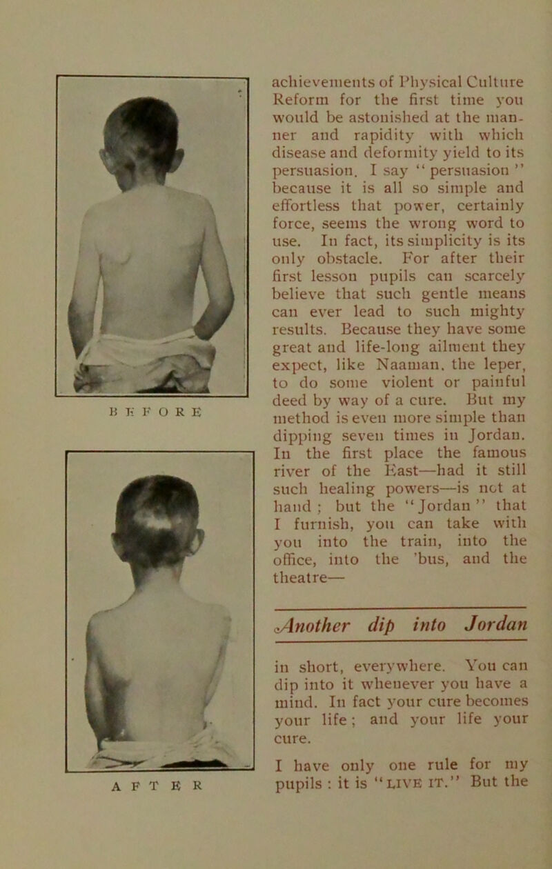 AFTER achievements of Physical Culture Reform for the first time you would be astonished at the man- ner and rapidity with which disease and deformity yield to its persuasion. I say “ persuasion ” because it is all so simple and effortless that power, certainly force, seems the wrong word to use. In fact, its simplicity is its only obstacle. For after their first lesson pupils can scarcely believe that such gentle means can ever lead to such mighty results. Because they have some great and life-long ailment they expect, like Naarnan. the leper, to do some violent or painful deed by way of a cure. But my method is even more simple than dipping seven times in Jordan. In the first place the famous river of the East—had it still such healing powers—is net at hand; but the “Jordan” that I furnish, you can take with you into the train, into the office, into the ’bus, and the theatre— aAnother dip into Jordan in short, everywhere. You can dip into it whenever you have a mind. In fact your cure becomes your life; and your life your cure. I have only one rule for my pupils : it is “live it.” But the