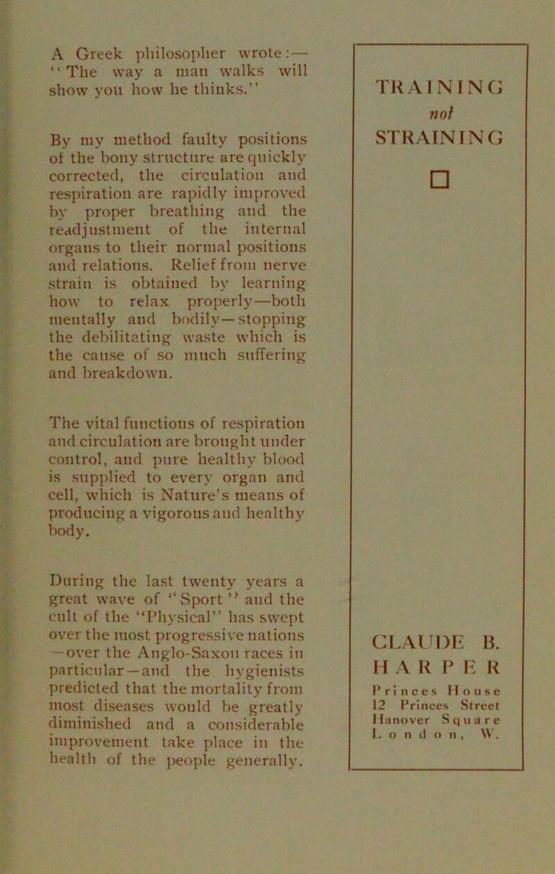 A Greek philosopher wrote:— “The way a man walks will show you how he thinks.’’ By my method faulty positions ot the bony structure are quickly corrected, the circulation and respiration are rapidly improved by proper breathing and the readjustment of the internal organs to their normal positions and relations. Relief from nerve strain is obtained by learning how to relax properl}'—both mentally and bodily—stopping the debilitating waste which is the cause of so much suffering and breakdown. The vital functions of respiration and circulation are brought under control, and pure healthy blood is supplied to every organ and cell, which is Nature’s means of producing a vigorous and healthy body. During the last twenty years a great wave of ‘‘Sport ” and the cult of the “Physical” has swept over the most progressive nations — over the Anglo-Saxon races in particular — and the hygienists predicted that the mortality from most diseases would be greatly diminished and a considerable improvement take place in the health of the people generally. TRAINING not STRAINING □ CLAUDE B. 11 A R P E R Princes House 12 Princes Street Hanover Square