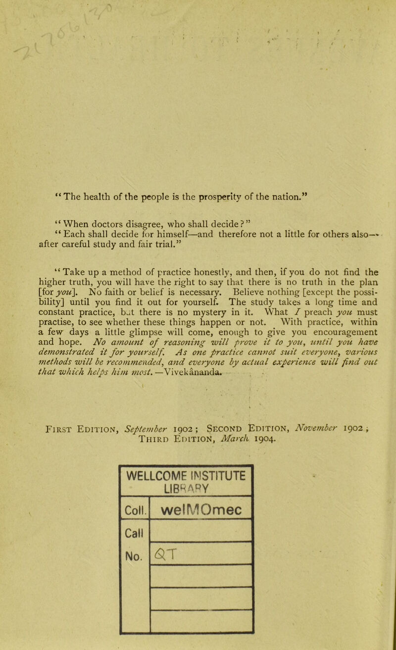 “The health of the people is the prosperity of the nation.” “When doctors disagree, who shall decide?” “Each shall decide for himself—and therefore not a little for others also— after careful study and fair trial.” “ Take up a method of practice honestly, and then, if you do not find the higher truth, you will have the right to say that there is no truth in the plan [for jyou]. No faith or belief is necessary. Believe nothing [except the possi- bility] until you find it out for yourself. The study takes a long time and constant practice, b.it there is no mystery in it. What / preach must practise, to see whether these things happen or not. Wfith practice, within a few days a little glimpse will come, enough to give you encouragement and hope. amount of reasoning will pi'ove it to you, until you have demonstrated it for yourself. As one practice cannot suit everyone, variotis methods will be recommended, and everyone by actual experience will find out that which helps him most.—Vivekananda. First Edition, September 1902 ; Second Edition, November 1902 ; Third Edition, March 1904. WELLCOME INSTITUTE LIBRARY Coll. welMOmec Call No.