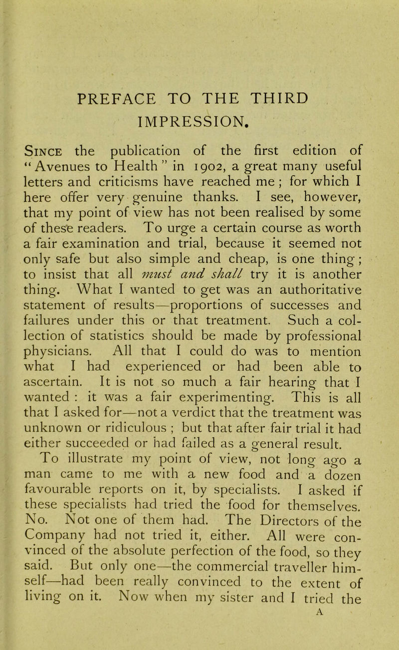 PREFACE TO THE THIRD IMPRESSION. Since the publication of the first edition of “Avenues to Health ” in 1902, a great many useful letters and criticisms have reached me ; for which I here offer very genuine thanks. I see, however, that my point of view has not been realised by some of these readers. To urge a certain course as worth a fair examination and trial, because it seemed not only safe but also simple and cheap, is one thing ; to insist that all must and shall try it is another thing. What I wanted to get was an authoritative statement of results—proportions of successes and failures under this or that treatment. Such a col- lection of statistics should be made by professional physicians. All that I could do was to mention what I had experienced or had been able to ascertain. It is not so much a fair hearingf that I wanted : it was a fair experimenting. This is all that I asked for—not a verdict that the treatment was unknown or ridiculous ; but that after fair trial it had either succeeded or had failed as a general result. To illustrate my point of view, not long ago a man came to me with a new food and a dozen favourable reports on it, by specialists. I asked if these specialists had tried the food for themselves. No. Not one of them had. The Directors of the Company had not tried it, either. All were con- vinced of the absolute perfection of the food, so they said. But only one—the commercial traveller him- self—had been really convinced to the extent of living on it. Now when my sister and I tried the A