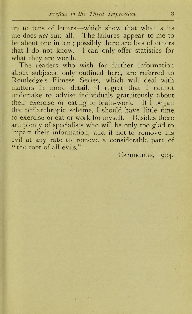 o up to tens of letters—which show that what suits me does not suit all. The failures appear to me to be about one in ten ; possibly there are lots of others that I do not know. I can only offer statistics for what they are worth. The readers who wish for further information about subjects, only outlined here, are referred to Routledge’s Fitness Series, which will deal with matters in more detail. I reoret that I cannot undertake to advise individuals g’ratuitously about their exercise or eatino; or brain-work. If I beo^an that philanthropic scheme, I should have little time to exercise or eat or work for myself. Besides there are plenty of specialists who will be only too glad to impart their information, and if not to remove his evil at any rate to remove a considerable part of “ the root of all evils.” Cambridge. 1904.
