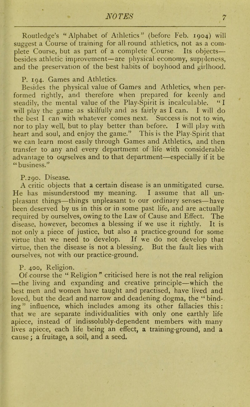 Routledge’s “Alphabet of Athletics” (before Feb. 1904) will suggest a Course of training for all round athletics, not as a com- plete Course, but as part of a complete Course Its objects— besides athletic improvement—are physical economy, suppleness, and the preservation of the best habits of boyhood and girlhood. P. 194. Games and Athletics. Besides the physical value of Games and Athletics, when per- formed rightly, and therefore when prepared for keenly and steadily, the mental value of the Play-Spirit is incalculable. “ I will play the game as skilfully and as fairly as I can. I will do the best I can with whatever comes next. Success is not to win, nor to play well, but to play better than before. I will play with heart and soul, and enjoy the game.” This is the Play-Spirit that we can learn most easily through Games and Athletics, and then transfer to any and every department of life with considerable advantage to ourselves and to that department—especially if it be “ business.” P.290. Disease. A critic objects that a certain disease is an unmitigated curse. He has misunderstood my meaning. I assume that all un- pleasant things—things unpleasant to our ordinary senses—have been deserved by us in this or in some past life, and are actually required by ourselves, owing to the Law of Cause and Effect. The disease, however, becomes a blessing if we use it rightly. It is not only a piece of justice, but also a practice-ground for some virtue that we need to develop. If we do not develop that virtue, then the disease is not a blessing. But the fault lies with ourselves, not with our practice-ground. P. 400, Religion. Of course the “ Religion ” criticised here is not the real religion —the living and expanding and creative principle—which the best men and women have taught and practised, have lived and loved, but the dead and narrow and deadening dogma, the “bind- ing ” influence, which includes among its other fallacies this: that we are separate individualities with only one earthly life apiece, instead of indissolubly-dependent members with many lives apiece, each life being an effect, a training-ground, and a cause; a fruitage, a soil, and a seed.