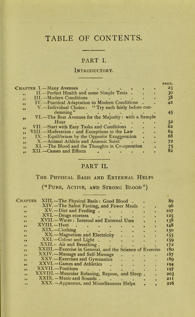 TABLE OF CONTENTS. PART I. Introductory. Chapter I.—Many Avenues ,, II. — Perfect Health and some Simple Tests . ,, III.—Modern Conditions ...... ,, IV.—Practical Adaptation to Modern Conditions . ,, V.—Individual Choice : “Try each fairly before con- demning” ....... „ VI.—The Best Avenues for the Majority : with a Sample Hour . ...... ,, VII.—Start with Easy Tasks and Conditions . ,, VIII.—Moderation ; and Exceptions to the Law ,, IX.—Equilibrium by the Opposite Exaggeration ,, X.—Animal Athlete and Anaemic Saint . . . . ,, XI.—The Blood and the Thoughts in Co-operation . ,, XII.—Causes and Effects ...... PART II. The Physical Basis and External Helps (“Pure, Active, and Strong Blood”) Chapter XIII.- „ XIV.- M XV.- „ XVI.- XVII.- XVIII.- XIX.- XX.- XXI.- XXII.- XXIII.- XXIV.- XXV.- XXVI.- XXVIL- XXVIII. XXIX.- XXX. 9 9 9 9 99 9 9 99 99 f9 99 9 9 9 f -The Physical Basis : Good Blood . -The Safest Fasting, and Fewer Meals -Diet and Feeding .... -Drugs etcetera .... -Water : Internal and External Uses -Heat -Clothing -Magnetism and Electricity -Colour and Light .... Air and Breathing .... -Exercise in General, and the Science of Exerc -Massage and Self-Massage -Exercises and Gymnastics -Games and Athletics -Positions -Muscular Relaxing, Repose, and Sleep -Music and Sounds .... -Apparatus, and Miscellaneous Helps PAGE. 23 30 38 42 45 52 62 64 68 72 75 82 89 96 107 125 138 148 150 155 159 172 180 187 189 194 197 203 211 216