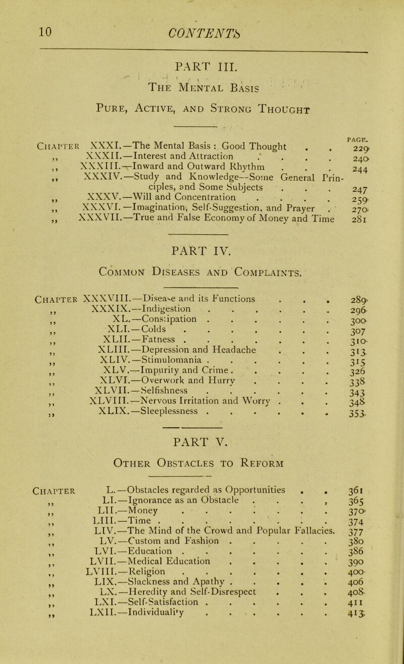 PART III. The Mental Basis ■ • ' Pure, Active, and Strong Thought CiiAPi'ER XXXI.—The Mental Basis : Good Thought ,, XXXII.—Interest and Attraction .* . . . ,, XXXIIL—Inward and Outward Rhythm ,, XXXIV.—Study and Knowledge—Some General Prin- ciples, and Some Subjects ,, XXXV.—Will and Concentration .... ,, XXXVI.—Imagination, Self-Suggestion, and Prayer ,, XXXVII.—True and False Economy of Money and Time PART IV. Common Diseases and Complaints. Chapter XXXVIII.—Disea'se and its Inunctions ,, XXXIX.—Indigestion ,, XL.—Constipation . ,, XLI.—Colds .... ,, XLII.—Fatness .... ,, XLIII.—Depression and Headache XLIV.—Stimulomania . j, XLV.—Impurity and Crime . XLVI.—Overwork and Hurry ,, XLVH.—Selfishness ,, XLVHI.—Nervous Irritation and Worry ,, XLIX.—Sleeplessness . PART V. Other Obstacles to Reform Chapter L.—Obstacles regarded as Opportunities , , LI.—Ignorance as an Obstacle . . . , ,, LH.—Money . . . i . . . ,, LIII.—Time . . . . . ’ . ,, LIV.—The Mind of the Crowd and Popular Fallacies. LV.—Custom and Fashion ..... ,, LVI.—Education ....... ,, LVH.—Medical Education ..... ,, LVHI.—Religion ....... ,, LIX.—Slackness and Apathy ..... ,, LX.—Heredity and Self-Disrespect ,, I.XI.—Self-Satisfaction ...... ,, LXH.—Individuality . . . PAGE. 229 240 244 247 259' 270 281 289 296 500 307 310- 3i> 315 326 33S 343 34S 353- 361 365 370- 374 377 3 So 3S6 390 400 406 40S. 411 413-